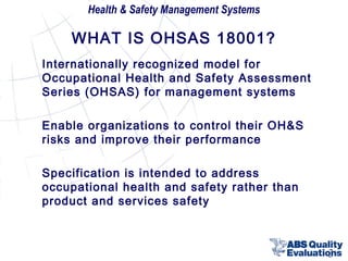 Health & Safety Management Systems

WHAT IS OHSAS 18001?
Internationally recognized model for
Occupational Health and Safety Assessment
Series (OHSAS) for management systems
Enable organizations to control their OH&S
risks and improve their performance
Specification is intended to address
occupational health and safety rather than
product and services safety

3

 