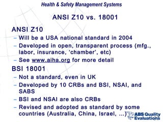 Health & Safety Management Systems

ANSI Z10 vs. 18001
ANSI Z10
– Will be a USA national standard in 2004
– Developed in open, transparent process (mfg.,
labor, insurance, ‘chamber’, etc)
– See www.aiha.org for more detail

BSI 18001
– Not a standard, even in UK
– Developed by 10 CRBs and BSI, NSAI, and
SABS
– BSI and NSAI are also CRBs
– Revised and adopted as standard by some
countries (Australia, China, Israel, …)

30

 