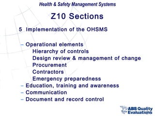 Health & Safety Management Systems

Z10 Sections
5 Implementation of the OHSMS
– Operational elements
Hierarchy of controls
Design review & management of change
Procurement
Contractors
Emergency preparedness
– Education, training and awareness
– Communication
– Document and record control
34

 
