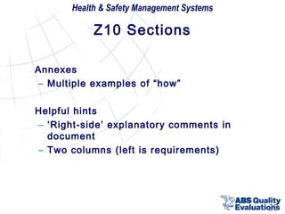 Health & Safety Management Systems

Z10 Sections
Annexes
– Multiple examples of “how”
Helpful hints
– ‘Right-side’ explanatory comments in
document
– Two columns (left is requirements)

37

 