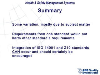 Health & Safety Management Systems

Summary
Some variation, mostly due to subject matter
Requirements from one standard would not
harm other standard’s requirements
Integration of ISO 14001 and Z10 standards
CAN occur and should certainly be
encouraged

38

 