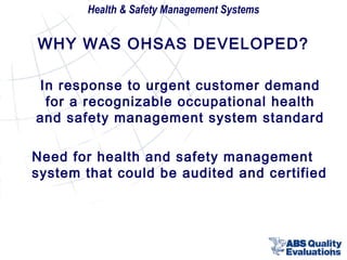 Health & Safety Management Systems

WHY WAS OHSAS DEVELOPED?
In response to urgent customer demand
for a recognizable occupational health
and safety management system standard
Need for health and safety management
system that could be audited and certified

4

 