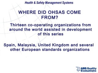 Health & Safety Management Systems

WHERE DID OHSAS COME
FROM?
Thirteen co-operating organizations from
around the world assisted in development
of this series
Spain, Malaysia, United Kingdom and several
other European standards organizations

5

 