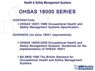 Health & Safety Management Systems

OHSAS 18000 SERIES
CONTRACTUAL
• OHSAS 18001:1999 Occupational Health and
Safety Management Systems Specification
GUIDANCE (no extra 18001 requirements)
• OHSAS 18002:2000 Occupational Health and
Safety Management Systems. Guidelines for the
implementation of OHSAS 18001
• BS 8800:1996 The British Standard for
Occupational Health and Safety Management
Systems

7

 
