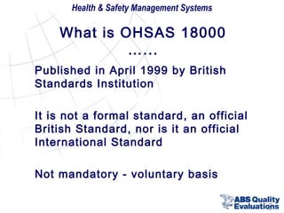 Health & Safety Management Systems

What is OHSAS 18000
…...
Published in April 1999 by British
Standards Institution
It is not a formal standard, an official
British Standard, nor is it an official
International Standard
Not mandatory - voluntary basis
8

 