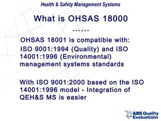 Health & Safety Management Systems

What is OHSAS 18000
…...
OHSAS 18001 is compatible with:
ISO 9001:1994 (Quality) and ISO
14001:1996 (Environmental)
management systems standards
With ISO 9001:2000 based on the ISO
14001:1996 model - Integration of
QEH&S MS is easier
9

 