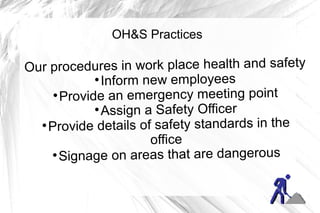 OH&S Practices

Our procedures in work place health and safety
             
               Inform new employees
     
       Provide an emergency meeting point
             
               Assign a Safety Officer
  
    Provide details of safety standards in the
                       office
    
      Signage on areas that are dangerous
 