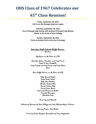 OHS Class of 1967 Celebrates our
            45th Class Reunion!
                      Friday, September 28, 2012
               Fish Fry at the Oswego American Legion

                   Saturday, September 29, 2012
   Tour of Oswego High School with Assistant Principal Craig Watson
                 Dinner at the home of Dave Kellogg

                     Sunday, September 30, 2012
             Picnic at Hudson Park on the Fox in Oswego



             Saturday Night Catered Buffet Dinner
                               The Menu

                    Appetizers on the Patio at 5 PM

              Assorted cheeses, Crackers, and Fresh Fruit
                        Sweet & Sour Meatballs
             Fresh Tomato and Herb Toasts with Feta Cheese
                                  Wine

                Main Buffet Dinner in the Barn at 6:30

                         Baby Spinach Salad
                          Pesto Pasta Salad
                         Baby New Potatoes
                        Chicken Cordon Bleu
                         Carved Sirloin Beef
                         French Green Beans
                     Homemade Bread and Butter
                          Assorted Beverages
                           Chocolate Cake

                        Music by Josh Ebersole

  Welcoming Remarks by Dave Kellogg and Judy (Blankenhagen) Gilmour

                     Opening Prayer, Kent Becker

        Trivia by Anita (Paydon) Drinkall and Tony Fitzpatrick
 