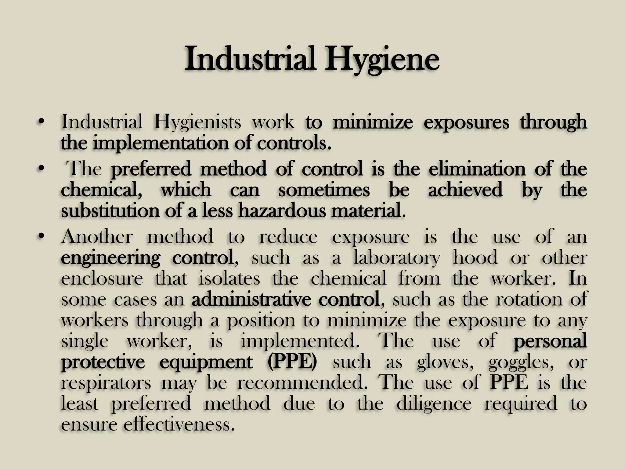 Industrial Hygiene
• Industrial Hygienists work to minimize exposures through
the implementation of controls.
• The preferred method of control is the elimination of the
chemical, which can sometimes be achieved by the
substitution of a less hazardous material.
• Another method to reduce exposure is the use of an
engineering control, such as a laboratory hood or other
enclosure that isolates the chemical from the worker. In
some cases an administrative control, such as the rotation of
workers through a position to minimize the exposure to any
single worker, is implemented. The use of personal
protective equipment (PPE) such as gloves, goggles, or
respirators may be recommended. The use of PPE is the
least preferred method due to the diligence required to
ensure effectiveness.

 