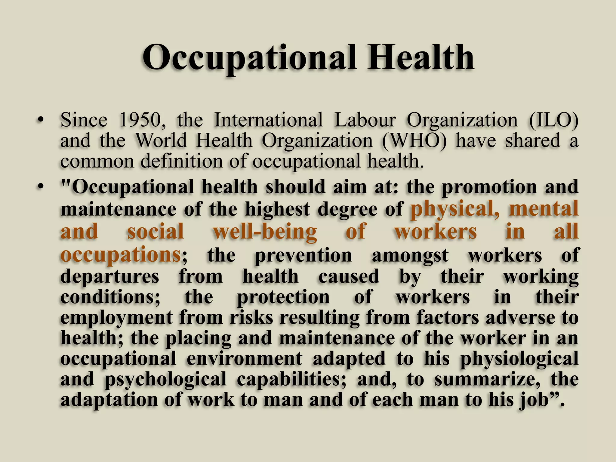 Occupational Health
• Since 1950, the International Labour Organization (ILO)
and the World Health Organization (WHO) have shared a
common definition of occupational health.
• "Occupational health should aim at: the promotion and
maintenance of the highest degree of physical, mental

and social well-being of workers in all
occupations; the prevention amongst workers of
departures from health caused by their working
conditions; the protection of workers in their
employment from risks resulting from factors adverse to
health; the placing and maintenance of the worker in an
occupational environment adapted to his physiological
and psychological capabilities; and, to summarize, the
adaptation of work to man and of each man to his job”.

 