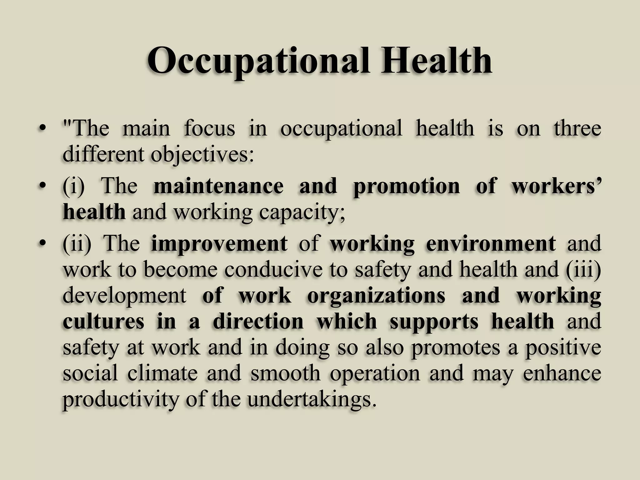 Occupational Health
• "The main focus in occupational health is on three
different objectives:
• (i) The maintenance and promotion of workers’
health and working capacity;
• (ii) The improvement of working environment and
work to become conducive to safety and health and (iii)
development of work organizations and working
cultures in a direction which supports health and
safety at work and in doing so also promotes a positive
social climate and smooth operation and may enhance
productivity of the undertakings.

 