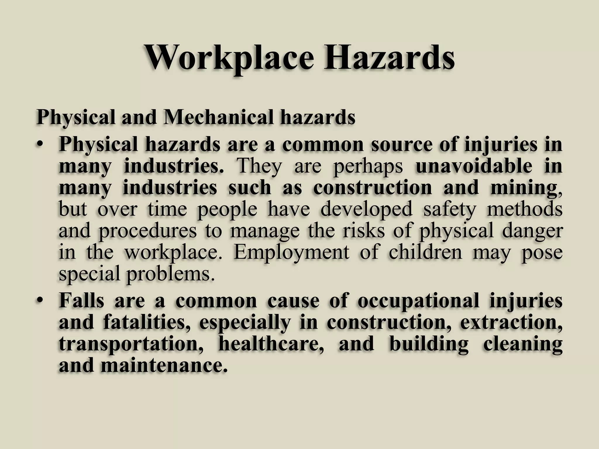 Workplace Hazards
Physical and Mechanical hazards
• Physical hazards are a common source of injuries in
many industries. They are perhaps unavoidable in
many industries such as construction and mining,
but over time people have developed safety methods
and procedures to manage the risks of physical danger
in the workplace. Employment of children may pose
special problems.
• Falls are a common cause of occupational injuries
and fatalities, especially in construction, extraction,
transportation, healthcare, and building cleaning
and maintenance.

 