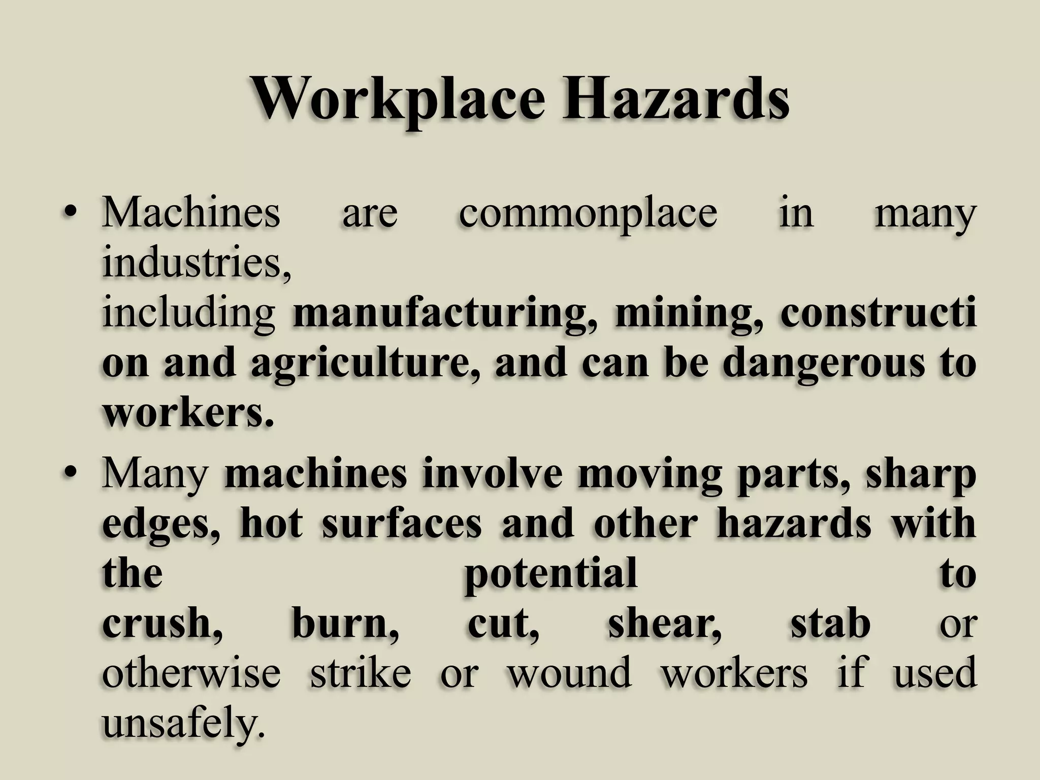 Workplace Hazards
• Machines are commonplace in many
industries,
including manufacturing, mining, constructi
on and agriculture, and can be dangerous to
workers.
• Many machines involve moving parts, sharp
edges, hot surfaces and other hazards with
the
potential
to
crush, burn, cut, shear, stab or
otherwise strike or wound workers if used
unsafely.

 