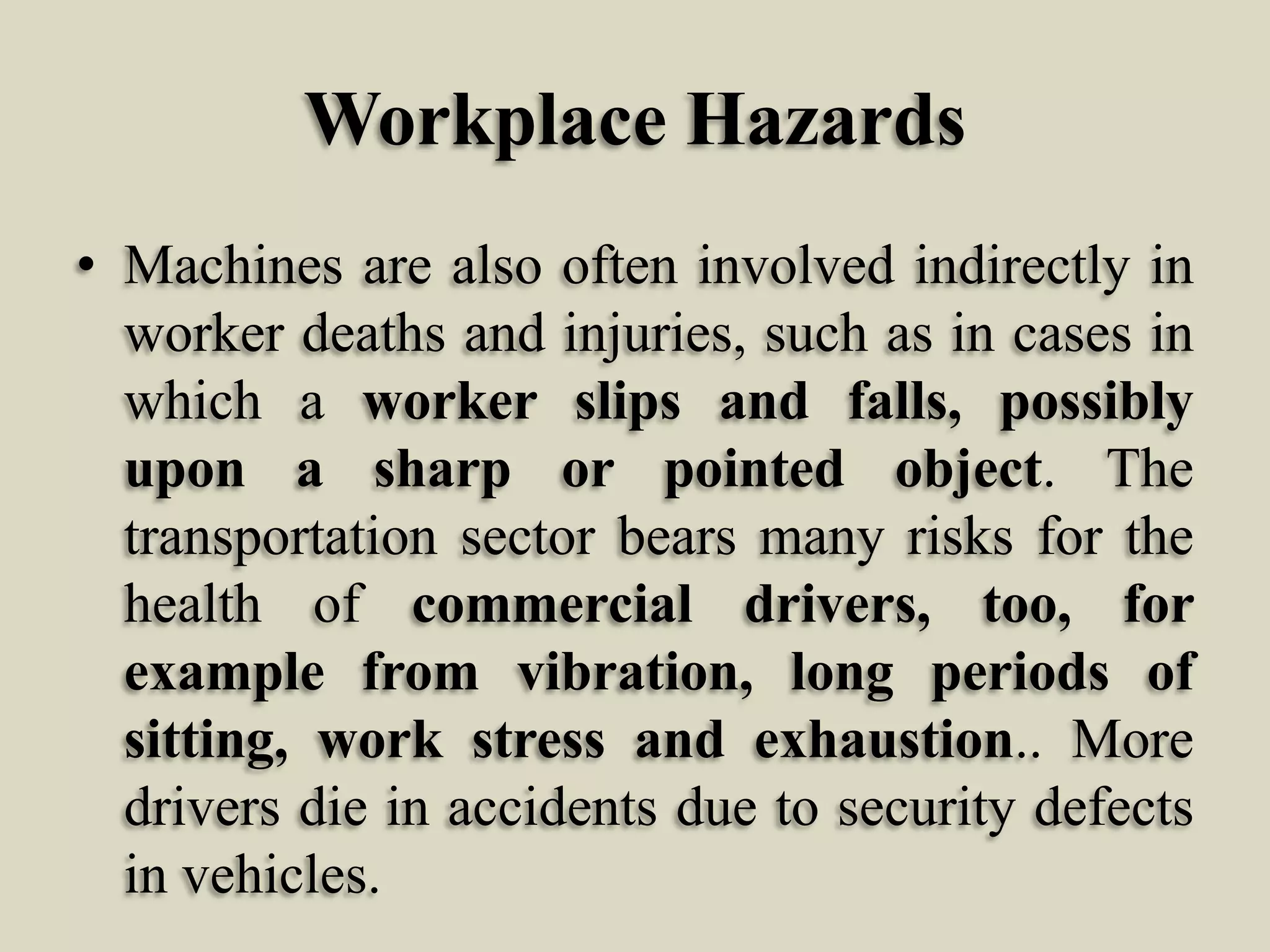 Workplace Hazards
• Machines are also often involved indirectly in
worker deaths and injuries, such as in cases in
which a worker slips and falls, possibly
upon a sharp or pointed object. The
transportation sector bears many risks for the
health of commercial drivers, too, for
example from vibration, long periods of
sitting, work stress and exhaustion.. More
drivers die in accidents due to security defects
in vehicles.

 