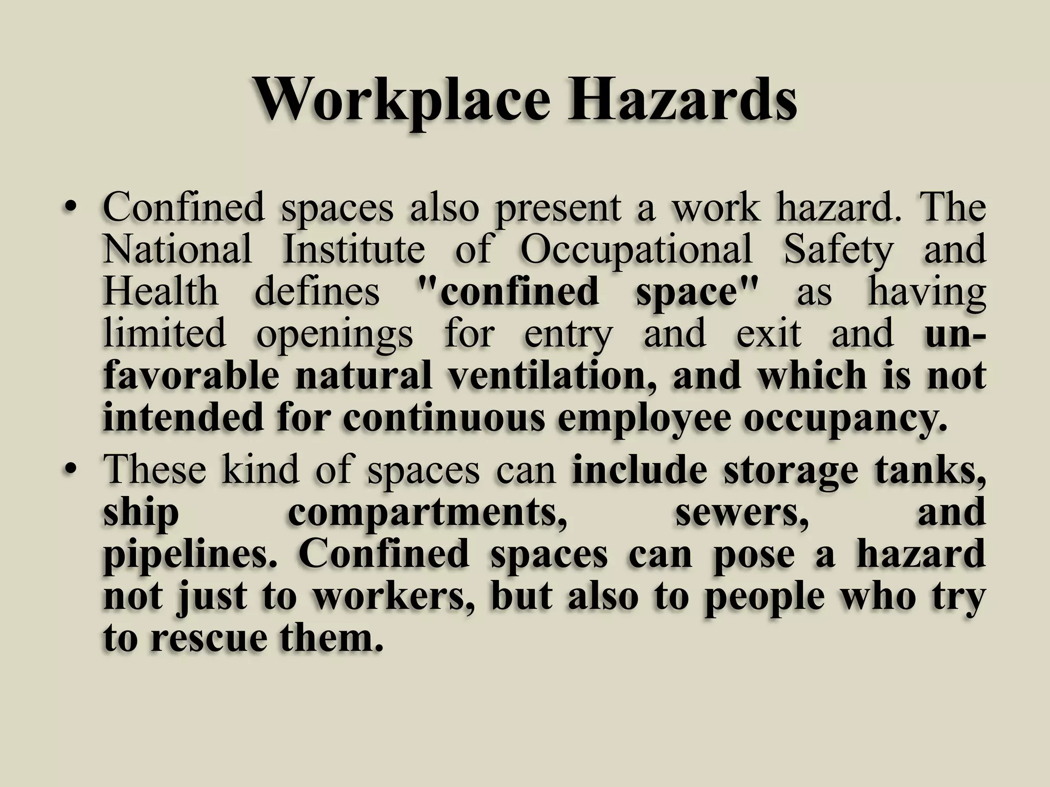Workplace Hazards
• Confined spaces also present a work hazard. The
National Institute of Occupational Safety and
Health defines "confined space" as having
limited openings for entry and exit and unfavorable natural ventilation, and which is not
intended for continuous employee occupancy.
• These kind of spaces can include storage tanks,
ship
compartments,
sewers,
and
pipelines. Confined spaces can pose a hazard
not just to workers, but also to people who try
to rescue them.

 