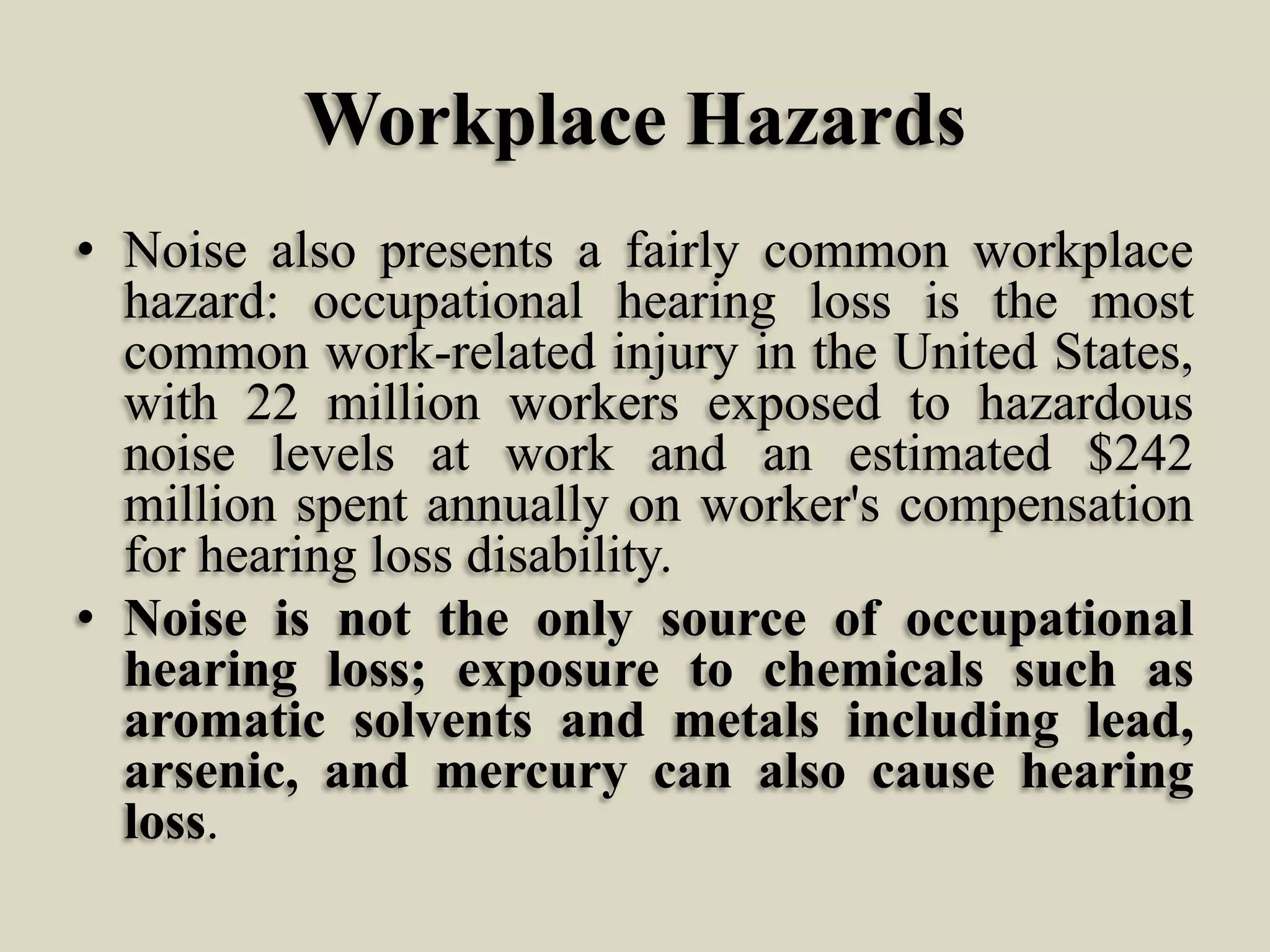 Workplace Hazards
• Noise also presents a fairly common workplace
hazard: occupational hearing loss is the most
common work-related injury in the United States,
with 22 million workers exposed to hazardous
noise levels at work and an estimated $242
million spent annually on worker's compensation
for hearing loss disability.
• Noise is not the only source of occupational
hearing loss; exposure to chemicals such as
aromatic solvents and metals including lead,
arsenic, and mercury can also cause hearing
loss.

 