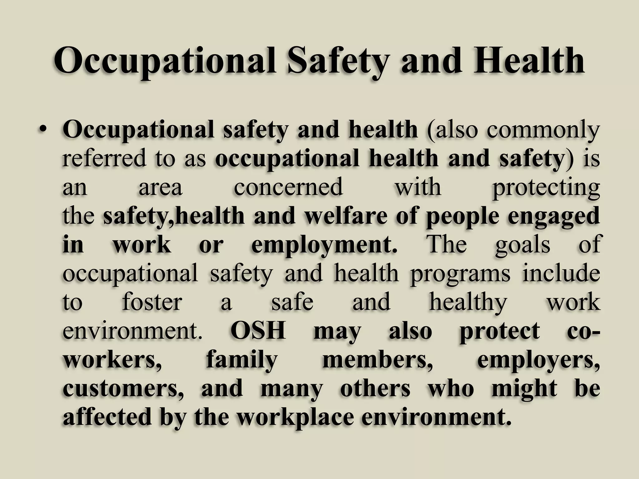 Occupational Safety and Health
• Occupational safety and health (also commonly
referred to as occupational health and safety) is
an
area
concerned
with
protecting
the safety,health and welfare of people engaged
in work or employment. The goals of
occupational safety and health programs include
to foster a safe and healthy work
environment. OSH may also protect coworkers,
family
members,
employers,
customers, and many others who might be
affected by the workplace environment.

 