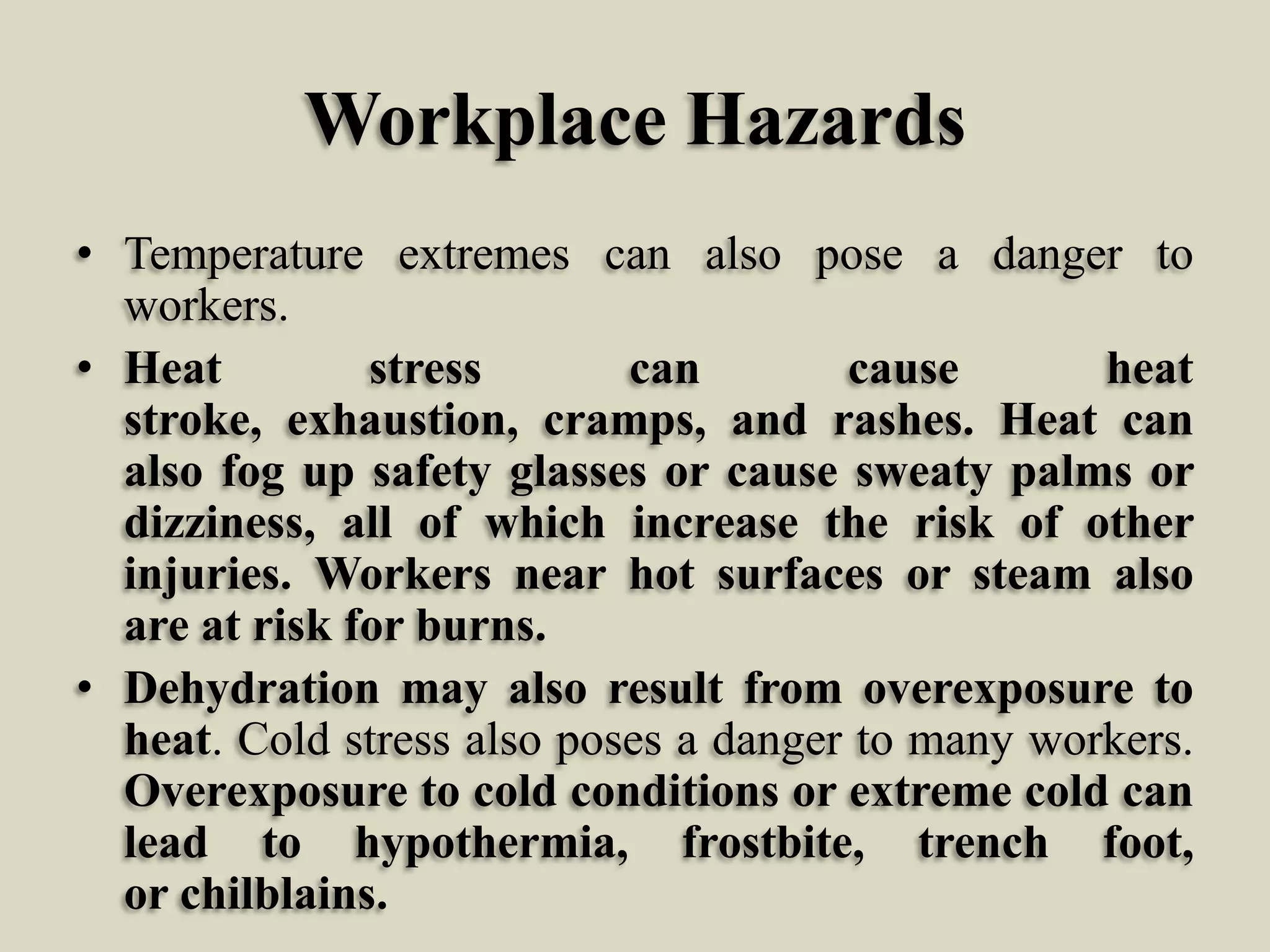 Workplace Hazards
• Temperature extremes can also pose a danger to
workers.
• Heat
stress
can
cause
heat
stroke, exhaustion, cramps, and rashes. Heat can
also fog up safety glasses or cause sweaty palms or
dizziness, all of which increase the risk of other
injuries. Workers near hot surfaces or steam also
are at risk for burns.
• Dehydration may also result from overexposure to
heat. Cold stress also poses a danger to many workers.
Overexposure to cold conditions or extreme cold can
lead to hypothermia, frostbite, trench foot,
or chilblains.

 