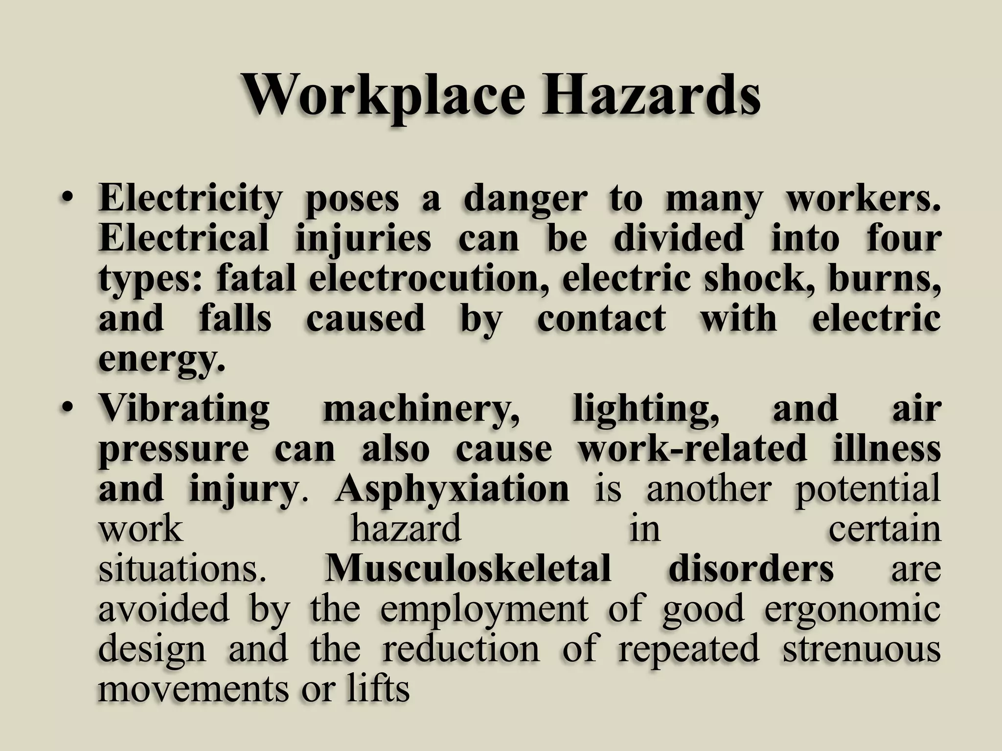 Workplace Hazards
• Electricity poses a danger to many workers.
Electrical injuries can be divided into four
types: fatal electrocution, electric shock, burns,
and falls caused by contact with electric
energy.
• Vibrating machinery, lighting, and air
pressure can also cause work-related illness
and injury. Asphyxiation is another potential
work
hazard
in
certain
situations. Musculoskeletal disorders are
avoided by the employment of good ergonomic
design and the reduction of repeated strenuous
movements or lifts

 