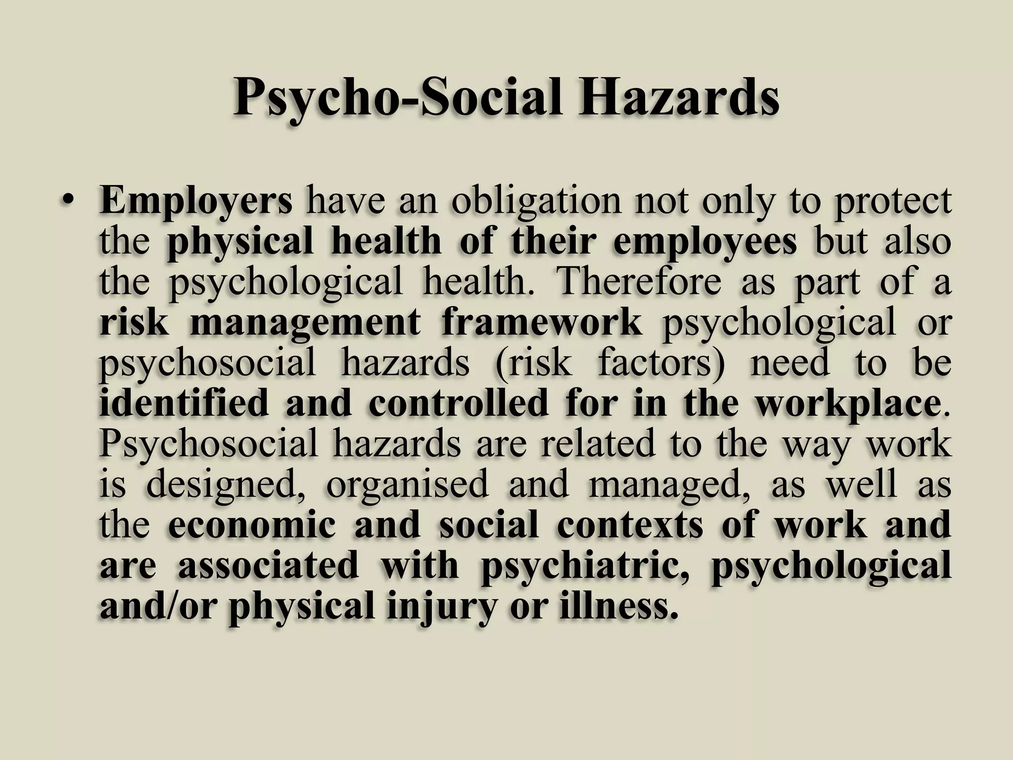 Psycho-Social Hazards
• Employers have an obligation not only to protect
the physical health of their employees but also
the psychological health. Therefore as part of a
risk management framework psychological or
psychosocial hazards (risk factors) need to be
identified and controlled for in the workplace.
Psychosocial hazards are related to the way work
is designed, organised and managed, as well as
the economic and social contexts of work and
are associated with psychiatric, psychological
and/or physical injury or illness.

 