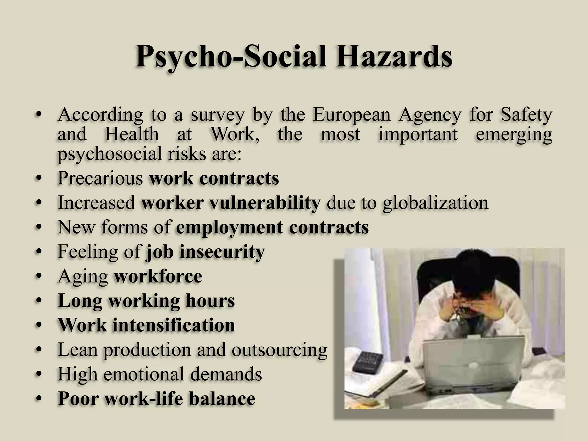Psycho-Social Hazards
• According to a survey by the European Agency for Safety
and Health at Work, the most important emerging
psychosocial risks are:
• Precarious work contracts
• Increased worker vulnerability due to globalization
• New forms of employment contracts
• Feeling of job insecurity
• Aging workforce
• Long working hours
• Work intensification
• Lean production and outsourcing
• High emotional demands
• Poor work-life balance

 
