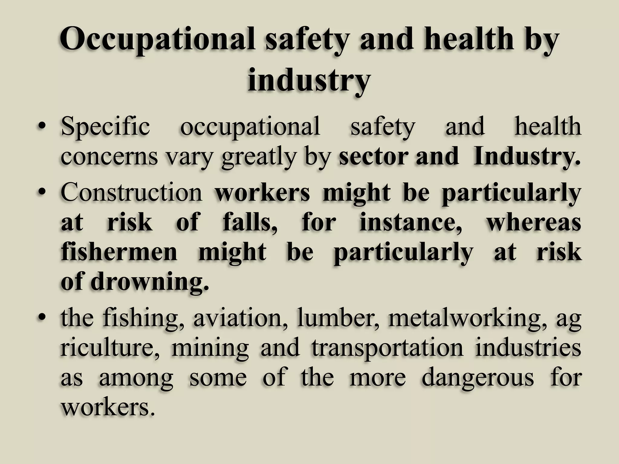 Occupational safety and health by
industry
• Specific occupational safety and health
concerns vary greatly by sector and Industry.
• Construction workers might be particularly
at risk of falls, for instance, whereas
fishermen might be particularly at risk
of drowning.
• the fishing, aviation, lumber, metalworking, ag
riculture, mining and transportation industries
as among some of the more dangerous for
workers.

 