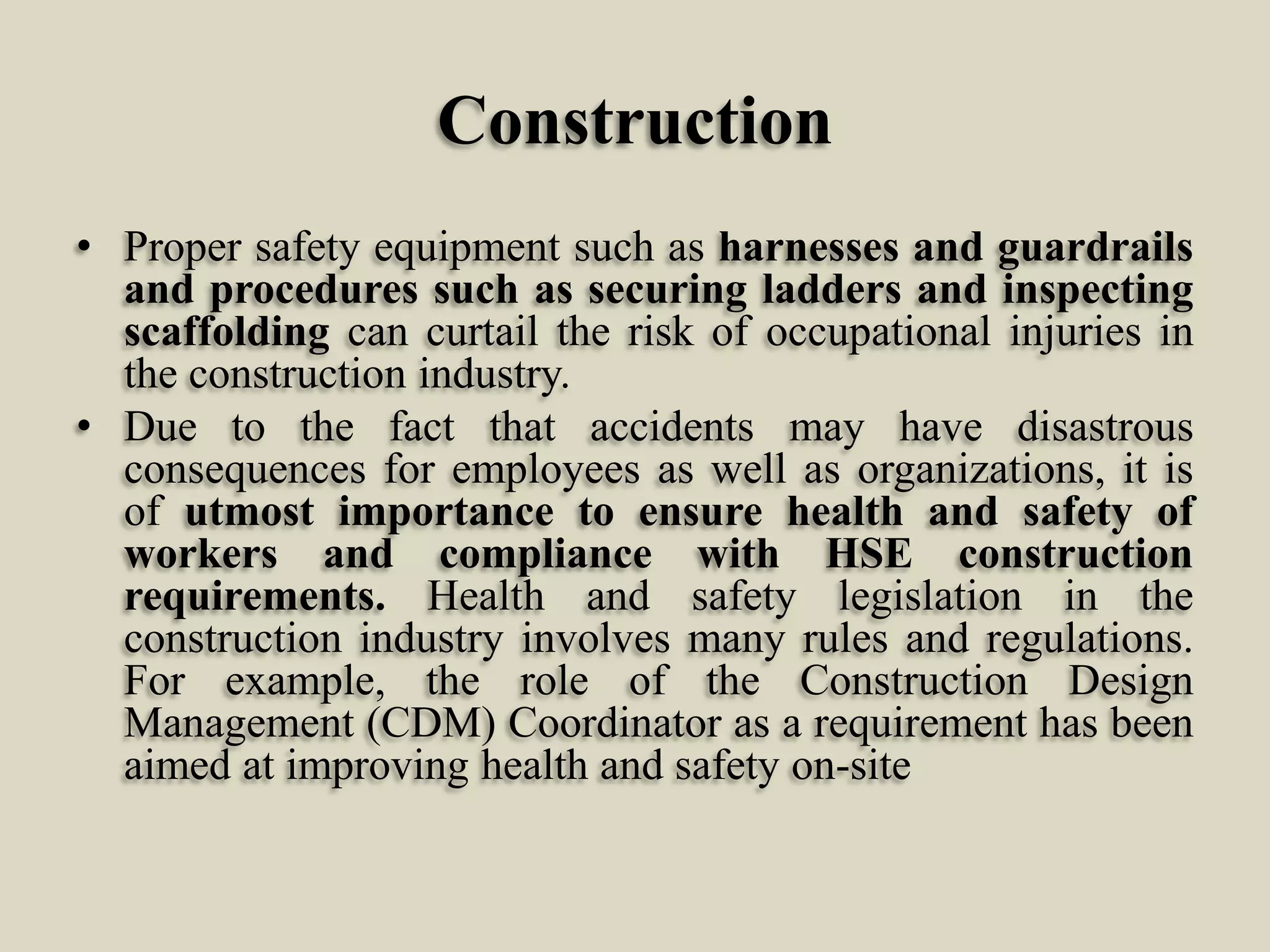 Construction
• Proper safety equipment such as harnesses and guardrails
and procedures such as securing ladders and inspecting
scaffolding can curtail the risk of occupational injuries in
the construction industry.
• Due to the fact that accidents may have disastrous
consequences for employees as well as organizations, it is
of utmost importance to ensure health and safety of
workers and compliance with HSE construction
requirements. Health and safety legislation in the
construction industry involves many rules and regulations.
For example, the role of the Construction Design
Management (CDM) Coordinator as a requirement has been
aimed at improving health and safety on-site

 