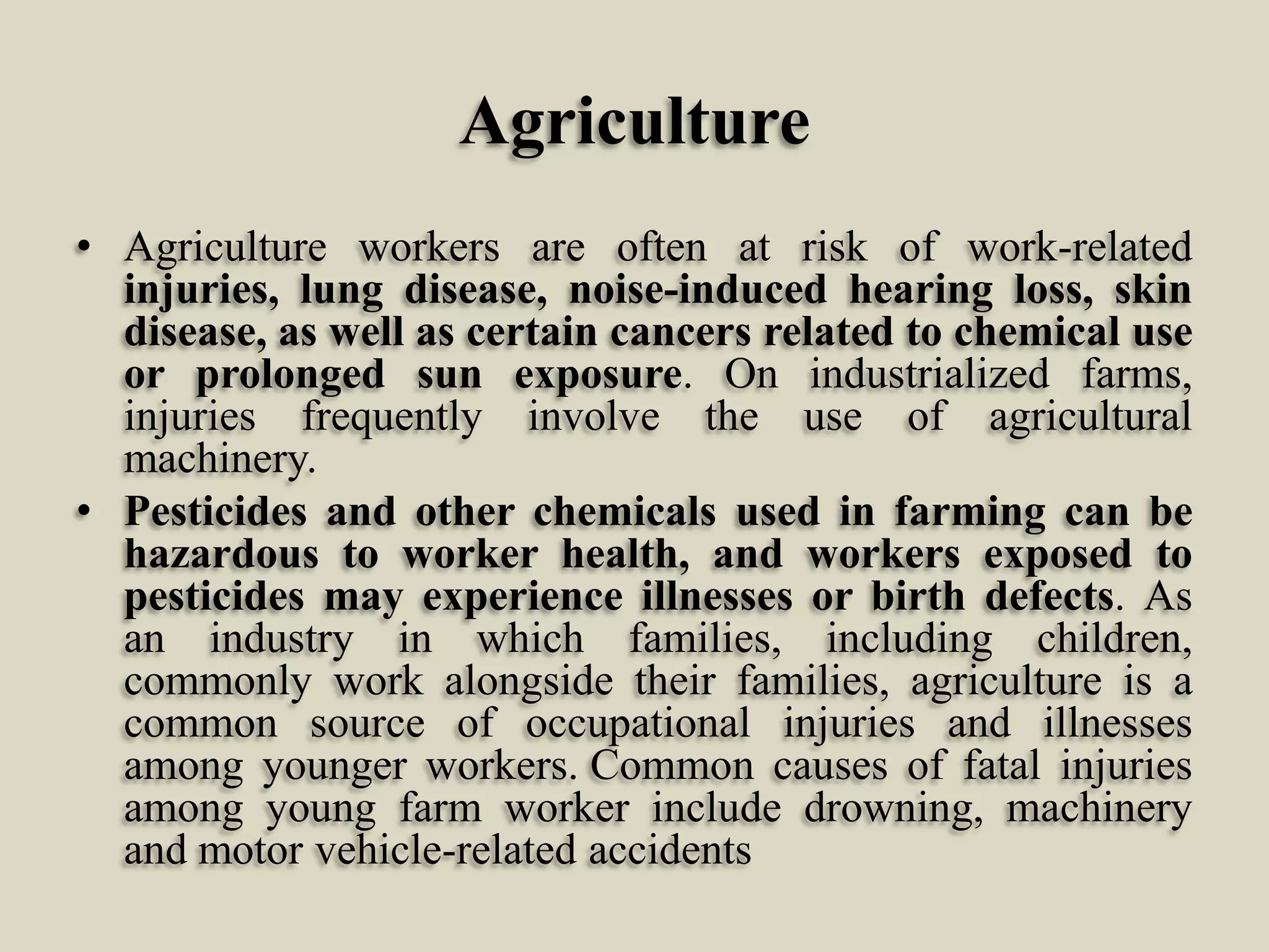 Agriculture
• Agriculture workers are often at risk of work-related
injuries, lung disease, noise-induced hearing loss, skin
disease, as well as certain cancers related to chemical use
or prolonged sun exposure. On industrialized farms,
injuries frequently involve the use of agricultural
machinery.
• Pesticides and other chemicals used in farming can be
hazardous to worker health, and workers exposed to
pesticides may experience illnesses or birth defects. As
an industry in which families, including children,
commonly work alongside their families, agriculture is a
common source of occupational injuries and illnesses
among younger workers. Common causes of fatal injuries
among young farm worker include drowning, machinery
and motor vehicle-related accidents

 