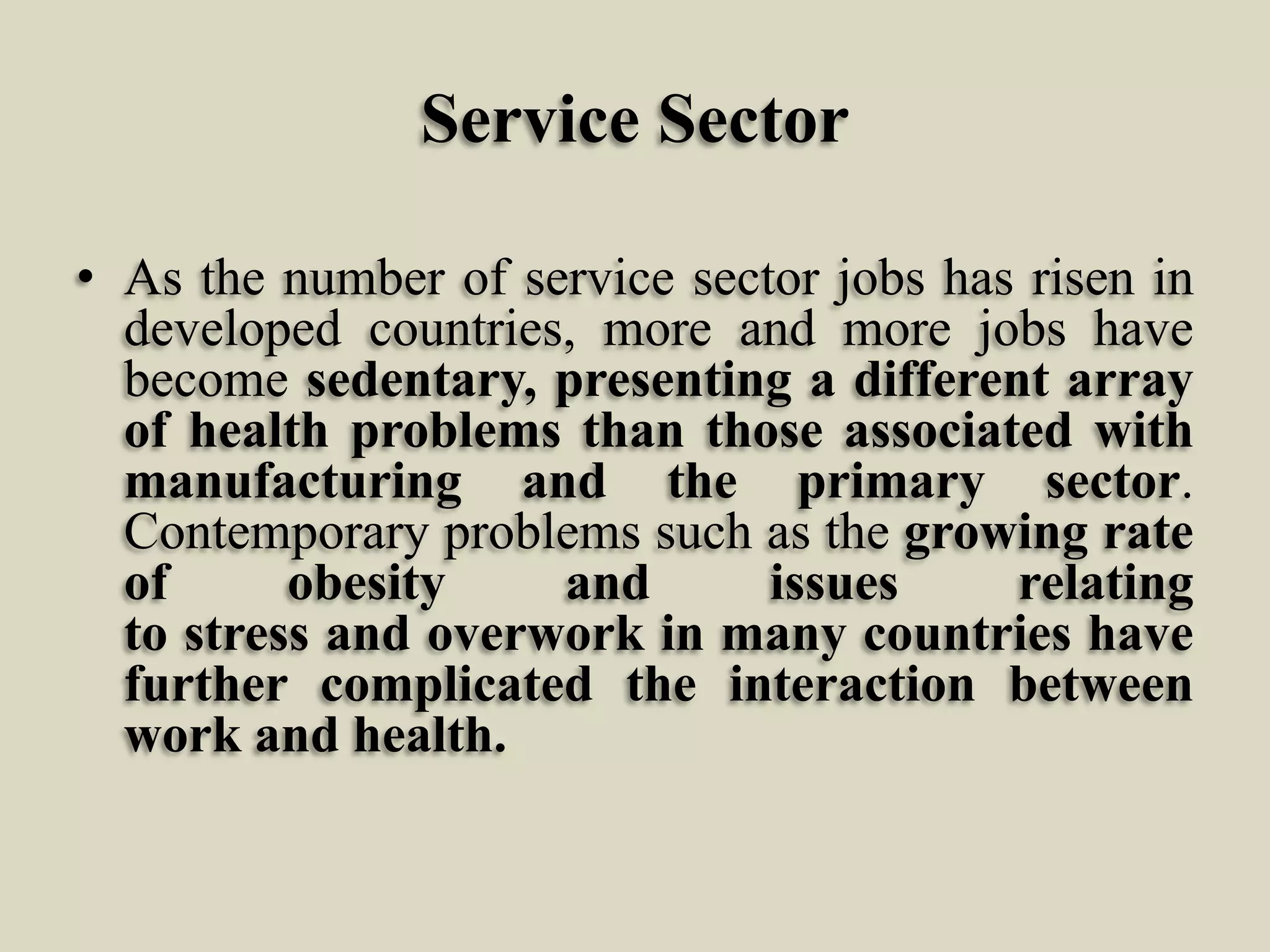 Service Sector
• As the number of service sector jobs has risen in
developed countries, more and more jobs have
become sedentary, presenting a different array
of health problems than those associated with
manufacturing and the primary sector.
Contemporary problems such as the growing rate
of
obesity
and
issues
relating
to stress and overwork in many countries have
further complicated the interaction between
work and health.

 