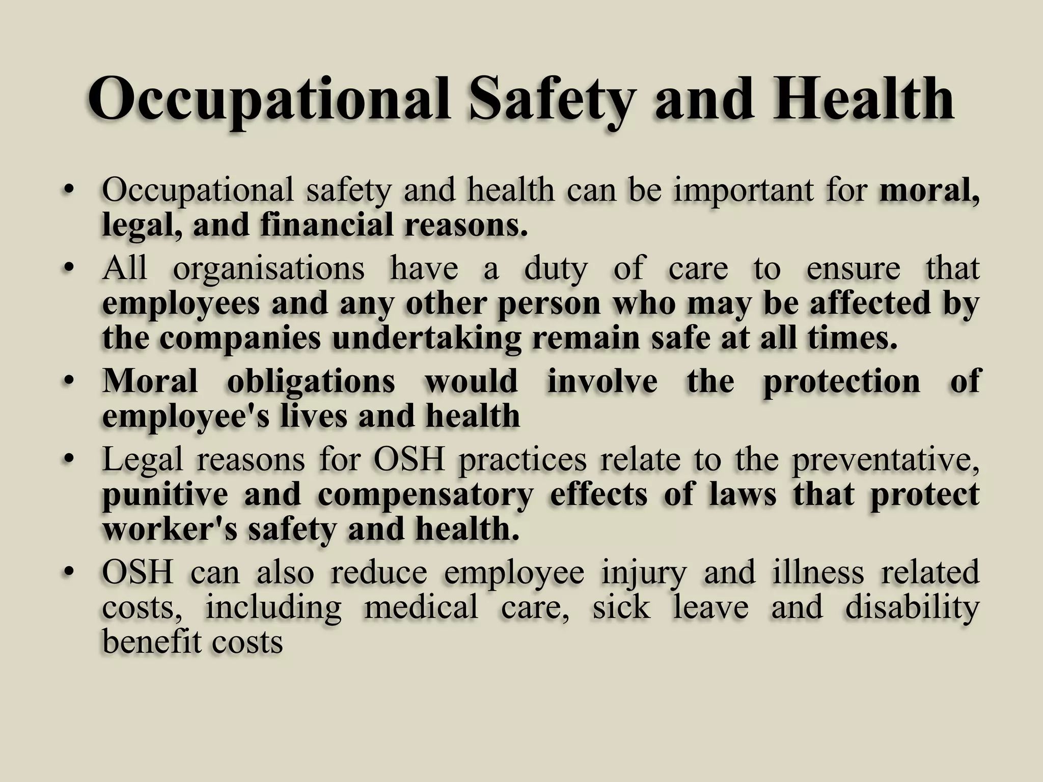 Occupational Safety and Health
• Occupational safety and health can be important for moral,
legal, and financial reasons.
• All organisations have a duty of care to ensure that
employees and any other person who may be affected by
the companies undertaking remain safe at all times.
• Moral obligations would involve the protection of
employee's lives and health
• Legal reasons for OSH practices relate to the preventative,
punitive and compensatory effects of laws that protect
worker's safety and health.
• OSH can also reduce employee injury and illness related
costs, including medical care, sick leave and disability
benefit costs

 