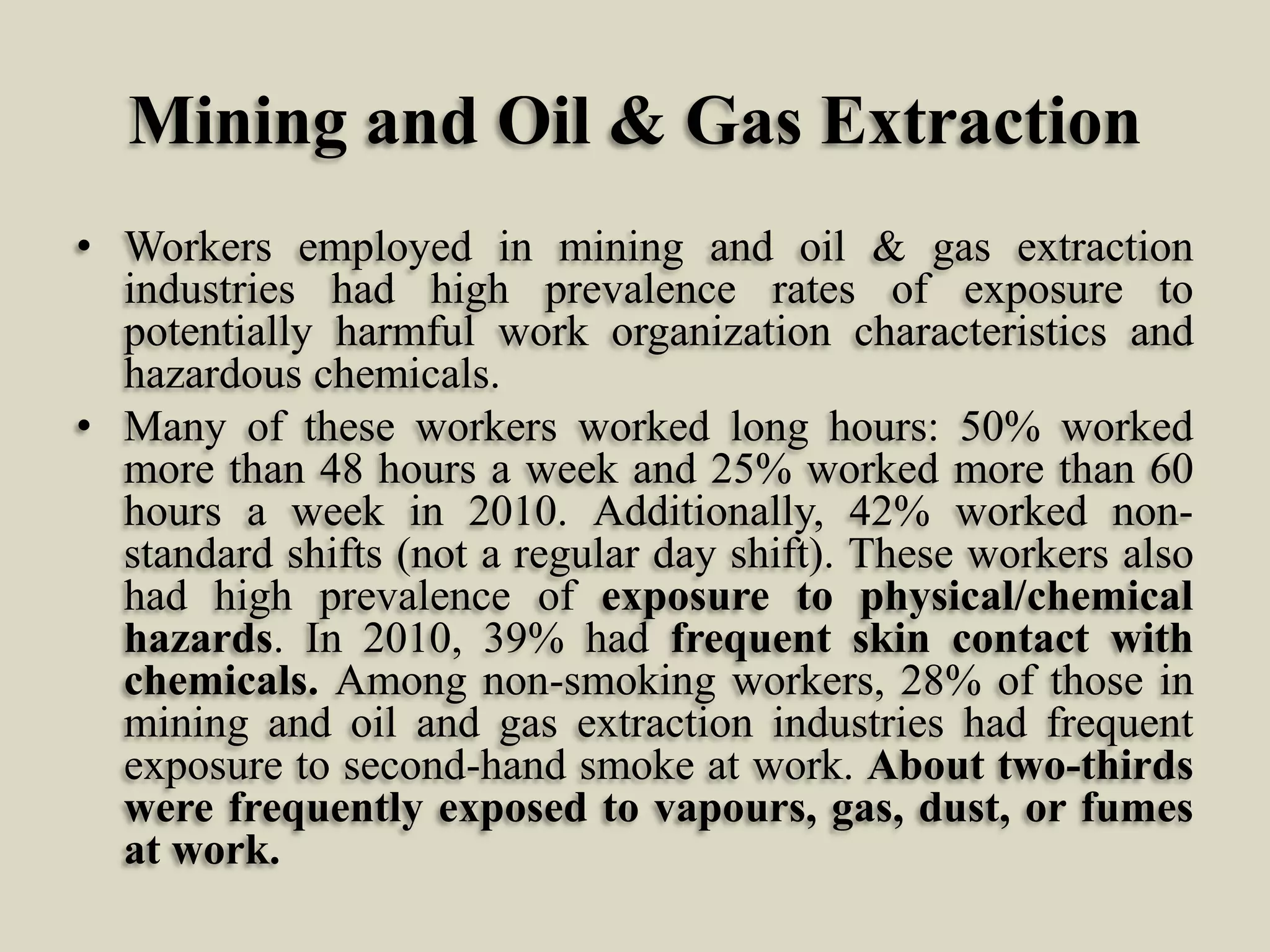 Mining and Oil & Gas Extraction
• Workers employed in mining and oil & gas extraction
industries had high prevalence rates of exposure to
potentially harmful work organization characteristics and
hazardous chemicals.
• Many of these workers worked long hours: 50% worked
more than 48 hours a week and 25% worked more than 60
hours a week in 2010. Additionally, 42% worked nonstandard shifts (not a regular day shift). These workers also
had high prevalence of exposure to physical/chemical
hazards. In 2010, 39% had frequent skin contact with
chemicals. Among non-smoking workers, 28% of those in
mining and oil and gas extraction industries had frequent
exposure to second-hand smoke at work. About two-thirds
were frequently exposed to vapours, gas, dust, or fumes
at work.

 