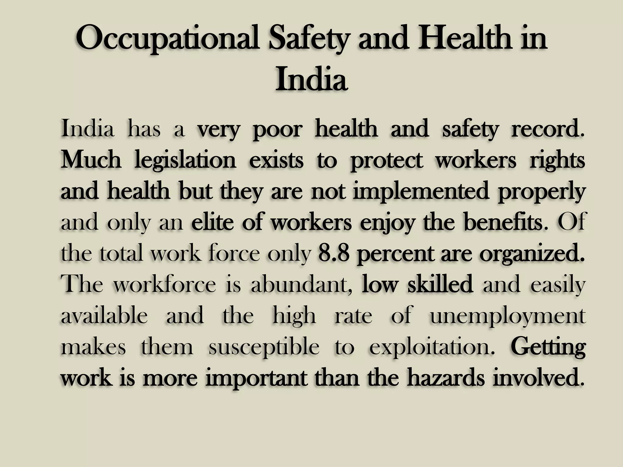 Occupational Safety and Health in
India
India has a very poor health and safety record.
Much legislation exists to protect workers rights
and health but they are not implemented properly
and only an elite of workers enjoy the benefits. Of
the total work force only 8.8 percent are organized.
The workforce is abundant, low skilled and easily
available and the high rate of unemployment
makes them susceptible to exploitation. Getting
work is more important than the hazards involved.

 