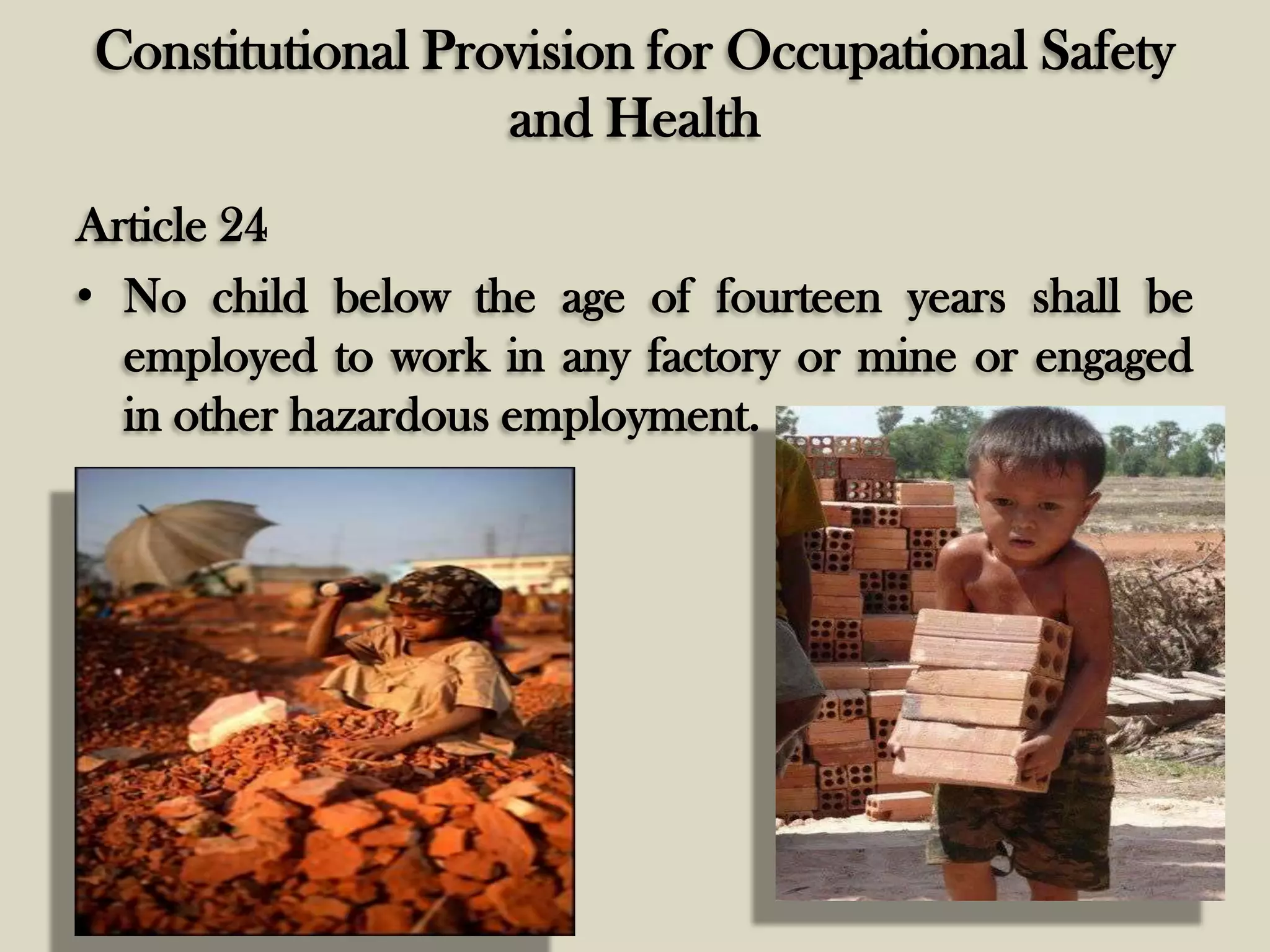 Constitutional Provision for Occupational Safety
and Health
Article 24
• No child below the age of fourteen years shall be
employed to work in any factory or mine or engaged
in other hazardous employment.

 