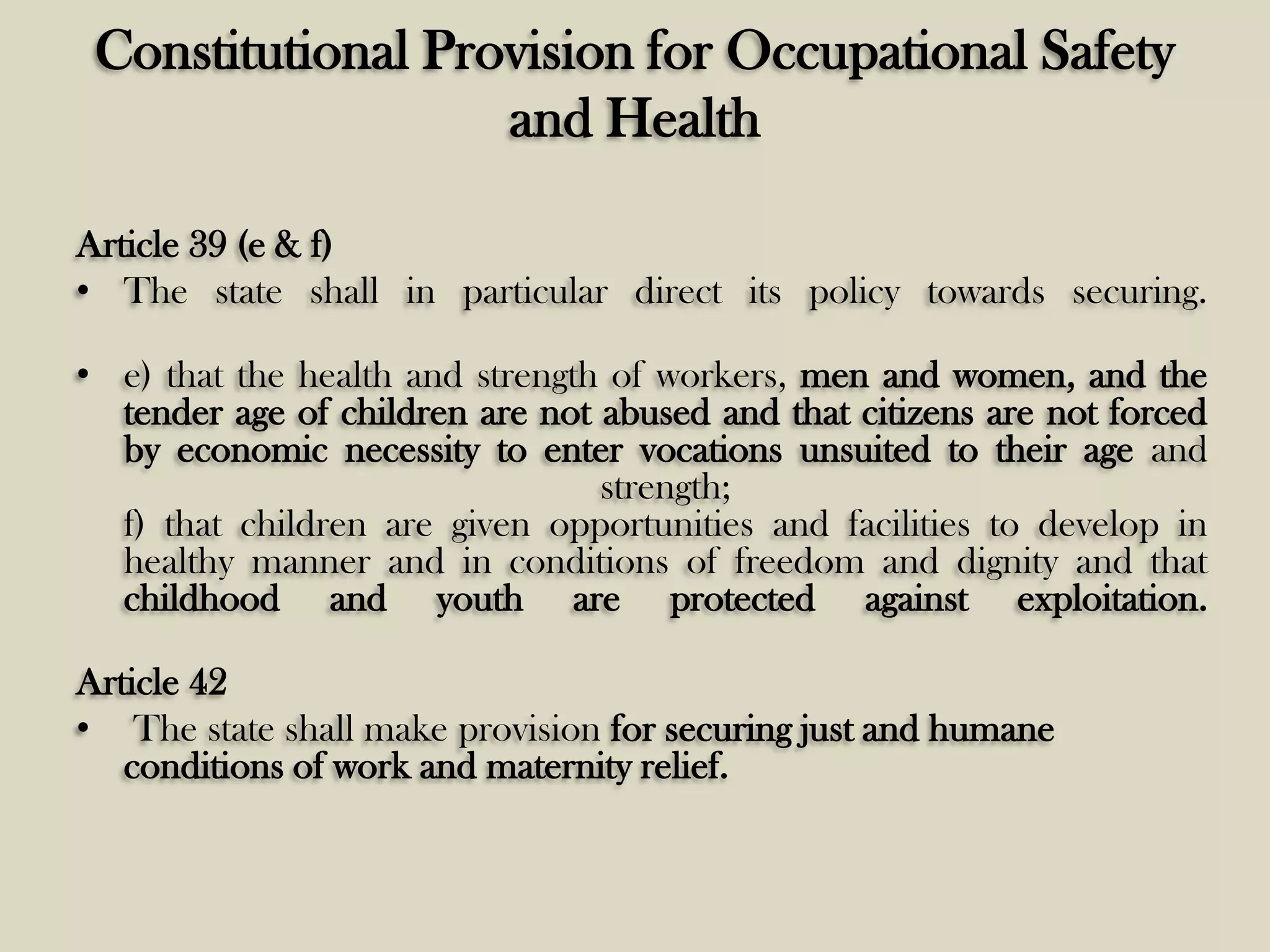 Constitutional Provision for Occupational Safety
and Health
Article 39 (e & f)
• The state shall in particular direct its policy towards securing.
• e) that the health and strength of workers, men and women, and the
tender age of children are not abused and that citizens are not forced
by economic necessity to enter vocations unsuited to their age and
strength;
f) that children are given opportunities and facilities to develop in
healthy manner and in conditions of freedom and dignity and that
childhood and youth are protected against exploitation.
Article 42
• The state shall make provision for securing just and humane
conditions of work and maternity relief.

 