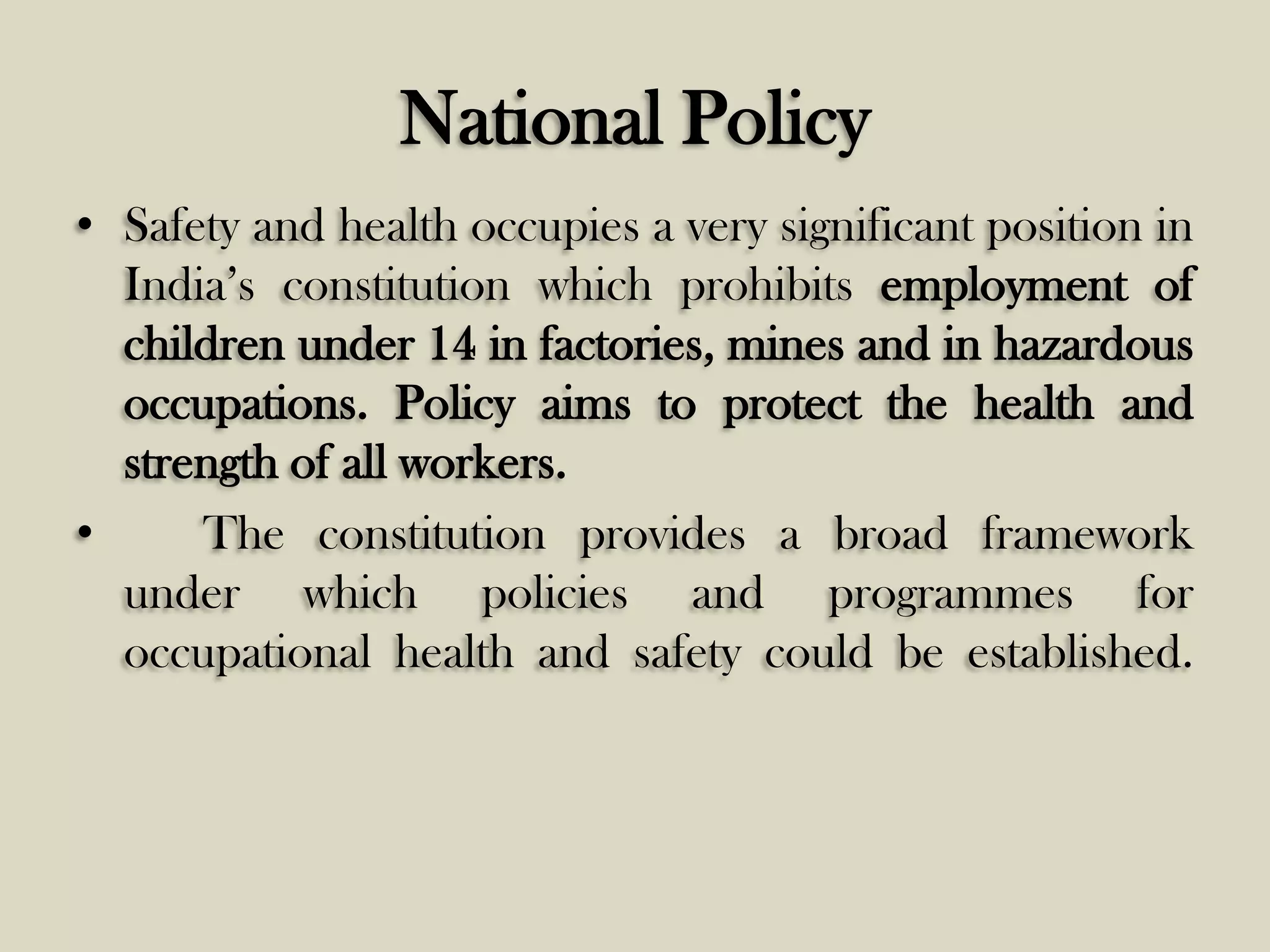 National Policy
• Safety and health occupies a very significant position in
India’s constitution which prohibits employment of
children under 14 in factories, mines and in hazardous
occupations. Policy aims to protect the health and
strength of all workers.
•
The constitution provides a broad framework
under which policies and programmes for
occupational health and safety could be established.

 