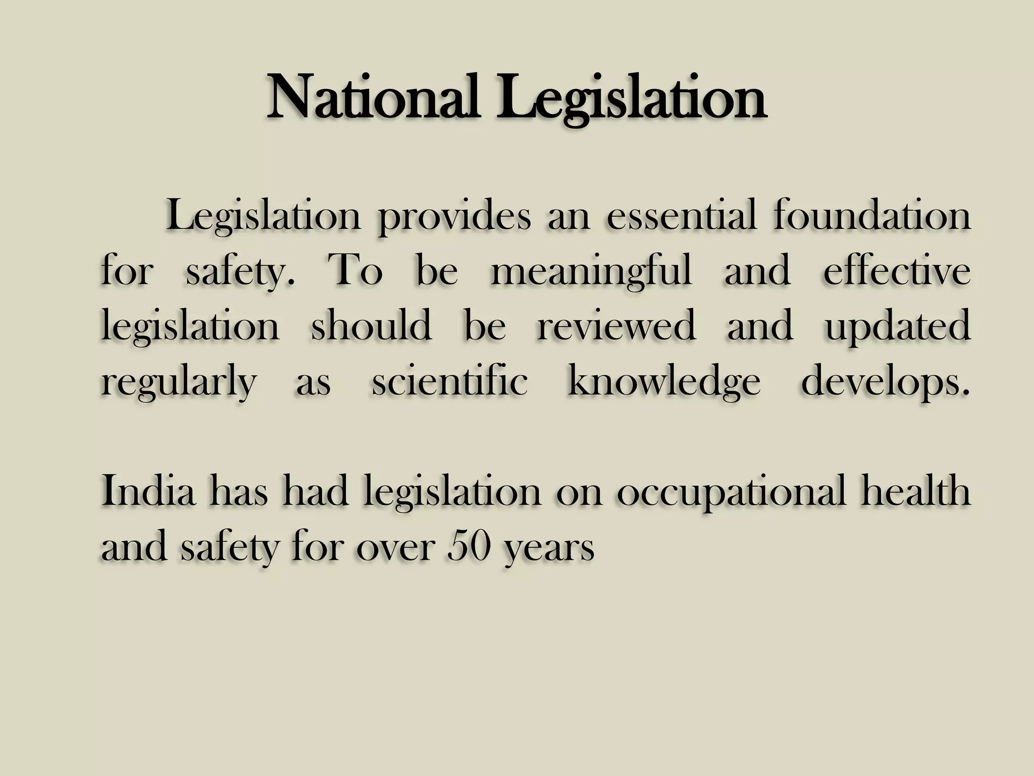 National Legislation
Legislation provides an essential foundation
for safety. To be meaningful and effective
legislation should be reviewed and updated
regularly as scientific knowledge develops.
India has had legislation on occupational health
and safety for over 50 years

 