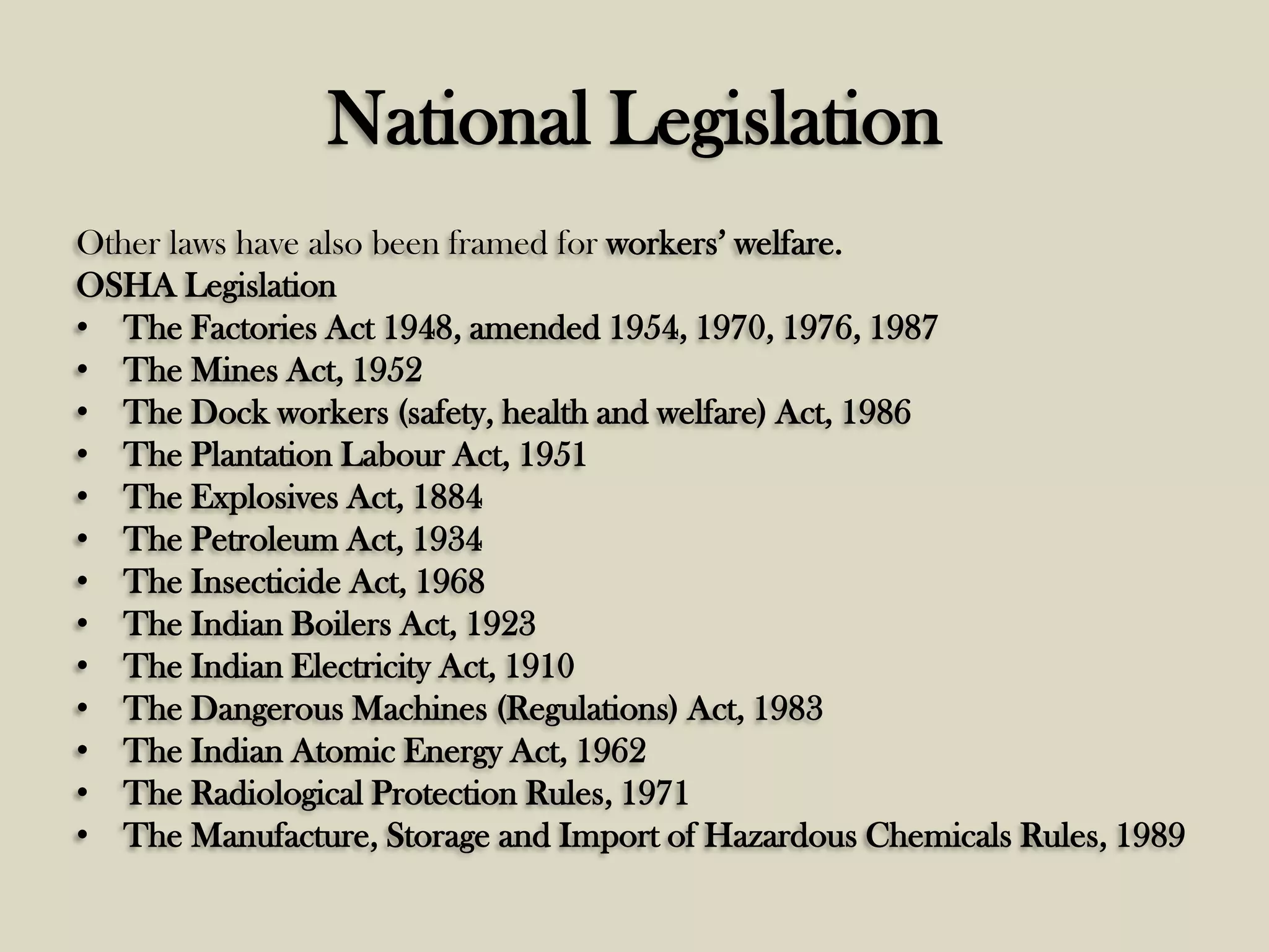 National Legislation
Other laws have also been framed for workers’ welfare.
OSHA Legislation
• The Factories Act 1948, amended 1954, 1970, 1976, 1987
• The Mines Act, 1952
• The Dock workers (safety, health and welfare) Act, 1986
• The Plantation Labour Act, 1951
• The Explosives Act, 1884
• The Petroleum Act, 1934
• The Insecticide Act, 1968
• The Indian Boilers Act, 1923
• The Indian Electricity Act, 1910
• The Dangerous Machines (Regulations) Act, 1983
• The Indian Atomic Energy Act, 1962
• The Radiological Protection Rules, 1971
• The Manufacture, Storage and Import of Hazardous Chemicals Rules, 1989

 