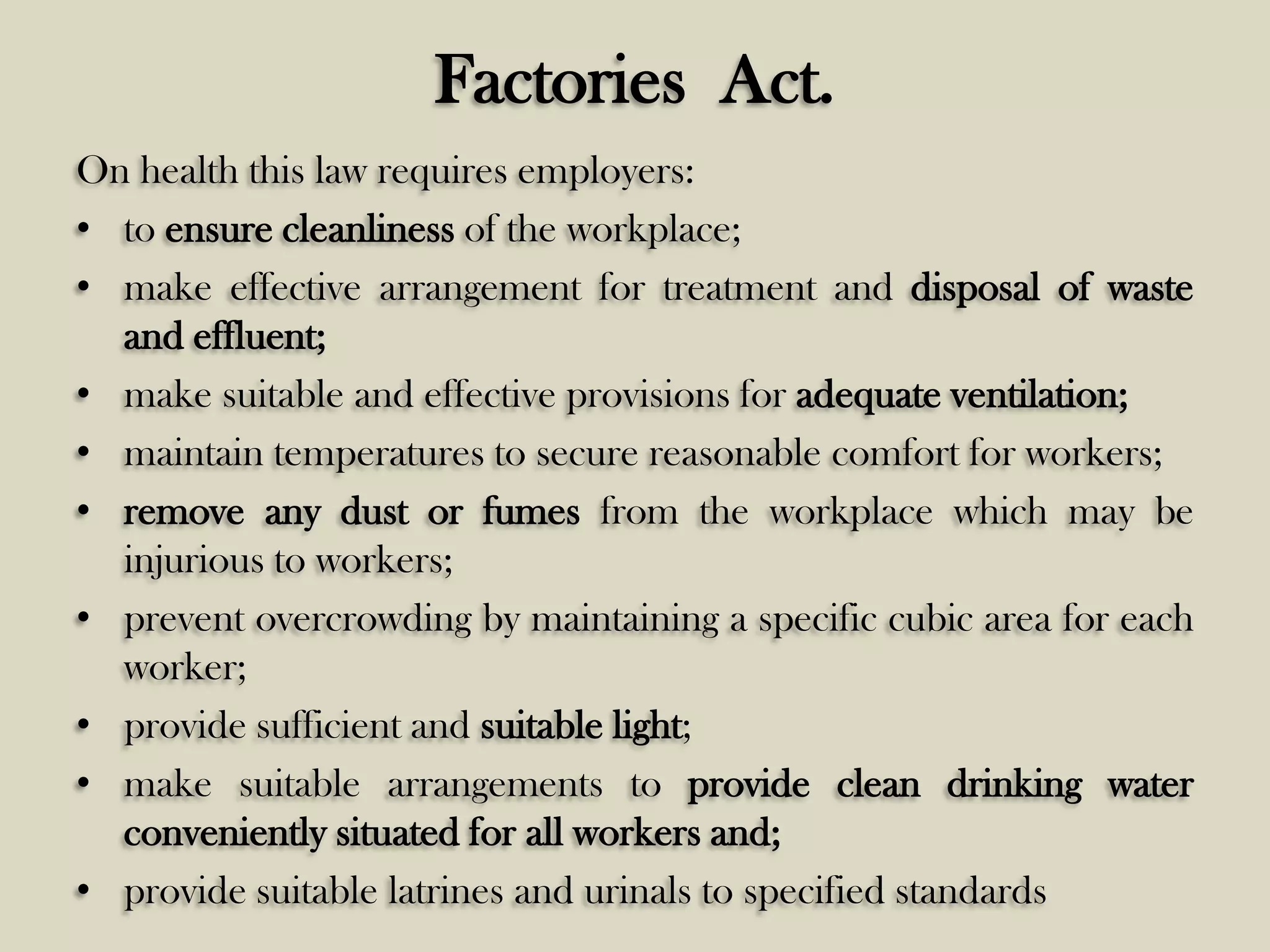 Factories Act.
On health this law requires employers:
• to ensure cleanliness of the workplace;
• make effective arrangement for treatment and disposal of waste
and effluent;
• make suitable and effective provisions for adequate ventilation;
• maintain temperatures to secure reasonable comfort for workers;
• remove any dust or fumes from the workplace which may be
injurious to workers;
• prevent overcrowding by maintaining a specific cubic area for each
worker;
• provide sufficient and suitable light;
• make suitable arrangements to provide clean drinking water
conveniently situated for all workers and;
• provide suitable latrines and urinals to specified standards

 