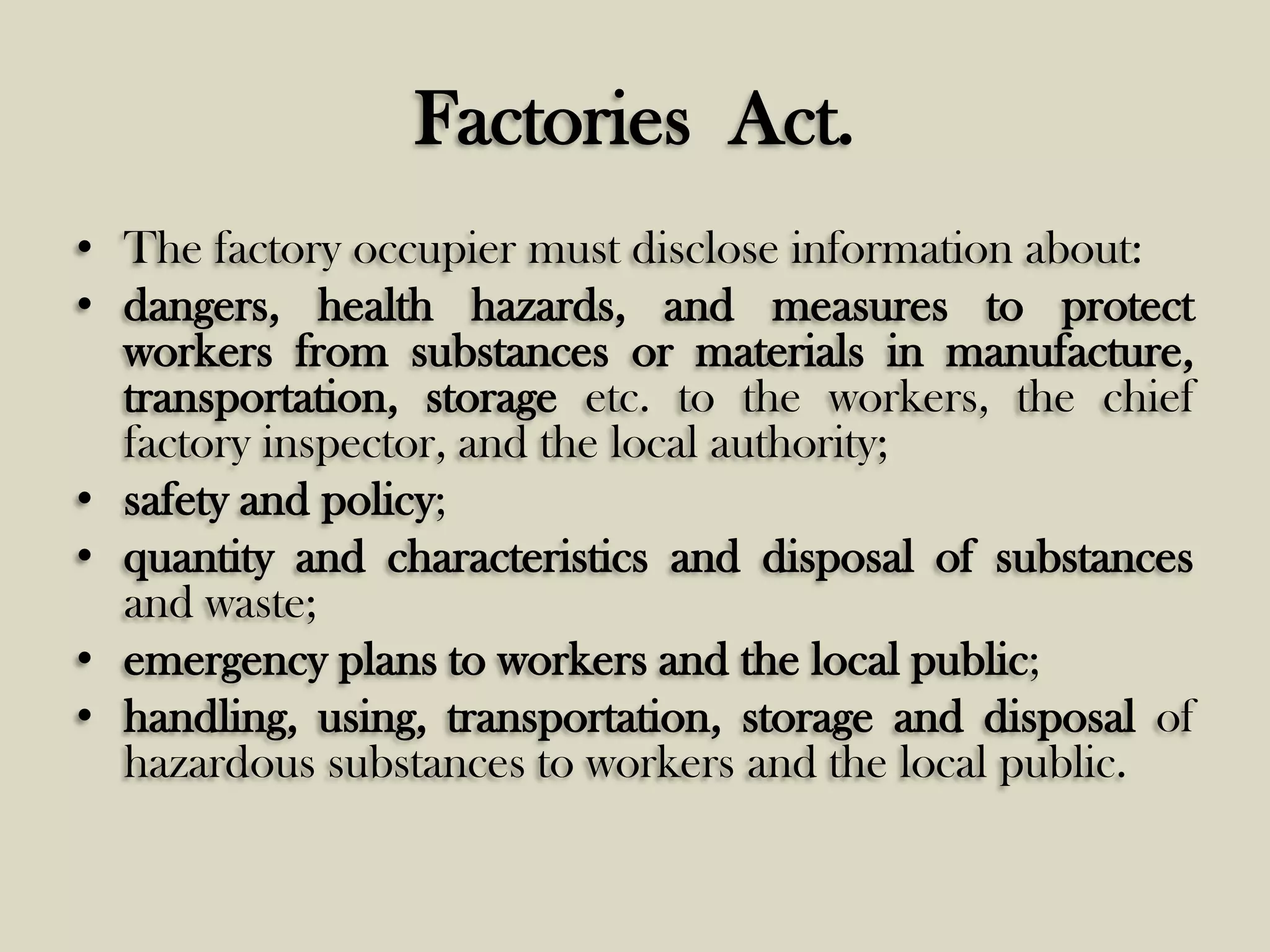 Factories Act.
• The factory occupier must disclose information about:
• dangers, health hazards, and measures to protect
workers from substances or materials in manufacture,
transportation, storage etc. to the workers, the chief
factory inspector, and the local authority;
• safety and policy;
• quantity and characteristics and disposal of substances
and waste;
• emergency plans to workers and the local public;
• handling, using, transportation, storage and disposal of
hazardous substances to workers and the local public.

 