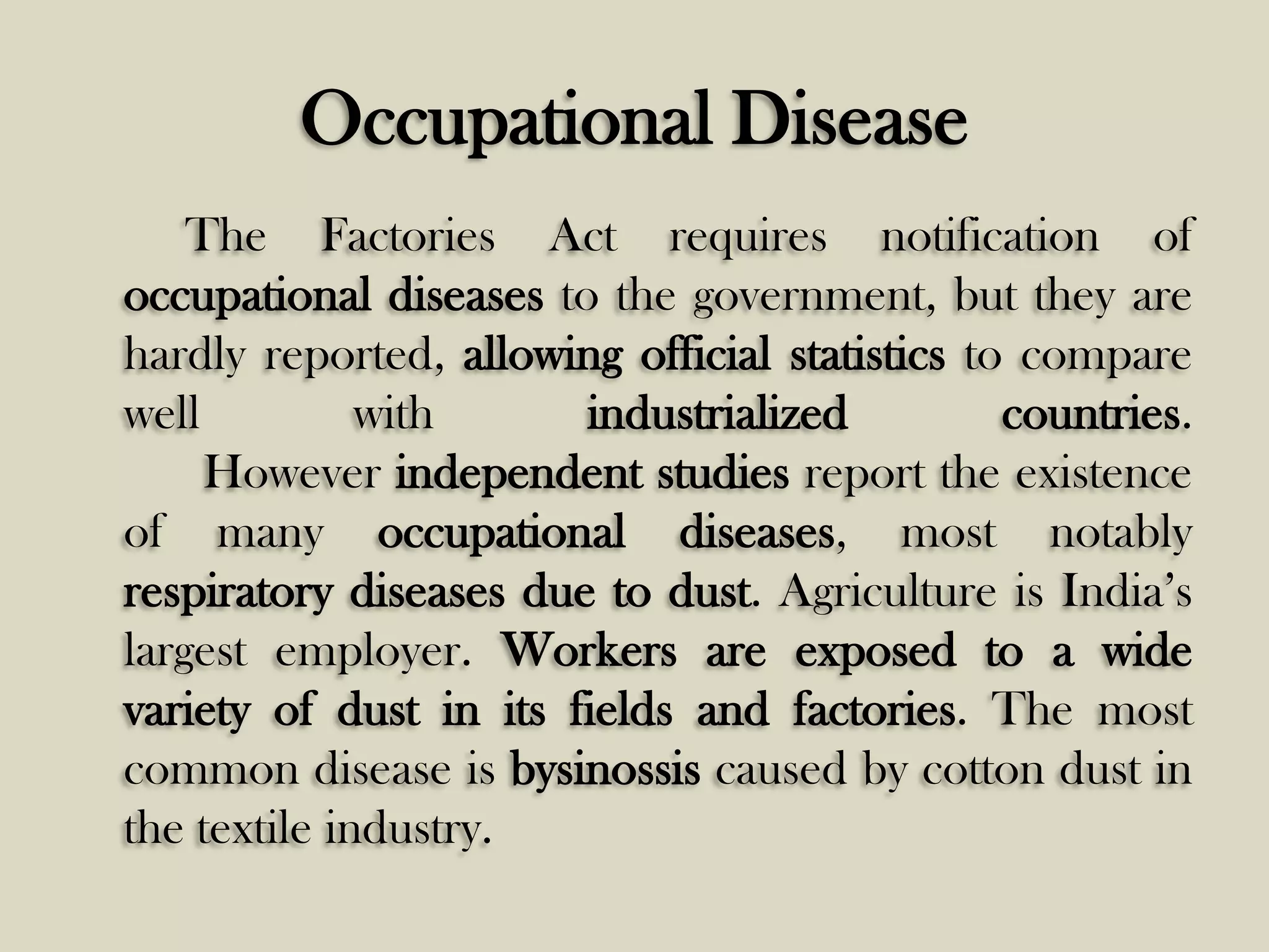 Occupational Disease
The Factories Act requires notification of
occupational diseases to the government, but they are
hardly reported, allowing official statistics to compare
well
with
industrialized
countries.
However independent studies report the existence
of many occupational diseases, most notably
respiratory diseases due to dust. Agriculture is India’s
largest employer. Workers are exposed to a wide
variety of dust in its fields and factories. The most
common disease is bysinossis caused by cotton dust in
the textile industry.

 