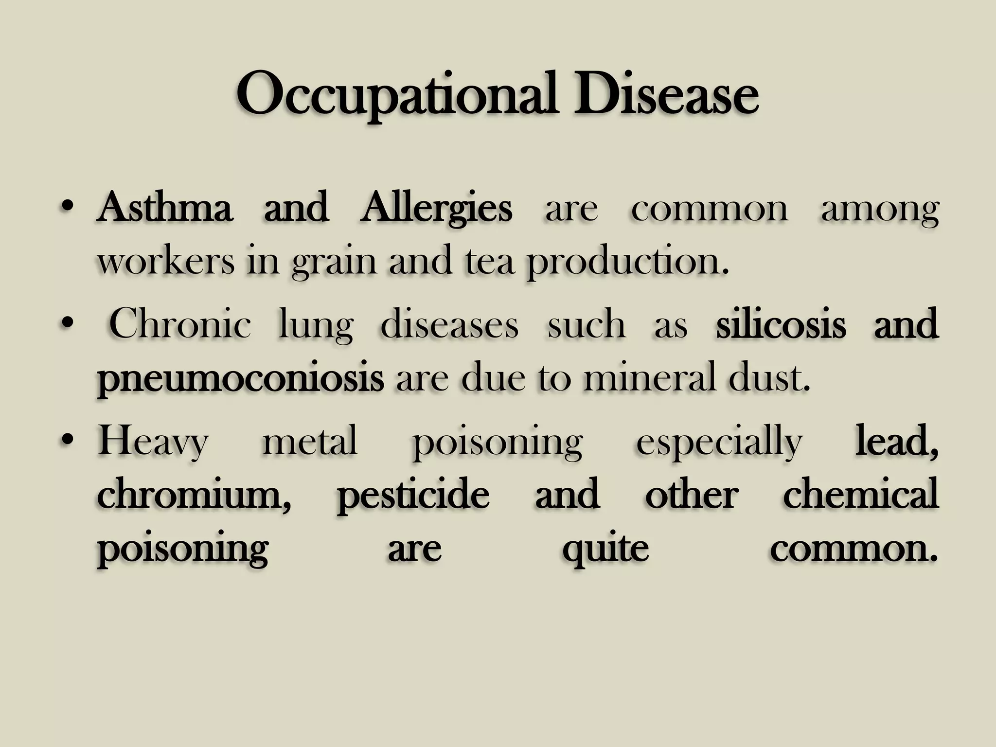 Occupational Disease
• Asthma and Allergies are common among
workers in grain and tea production.
• Chronic lung diseases such as silicosis and
pneumoconiosis are due to mineral dust.
• Heavy metal poisoning especially lead,
chromium, pesticide and other chemical
poisoning
are
quite
common.

 