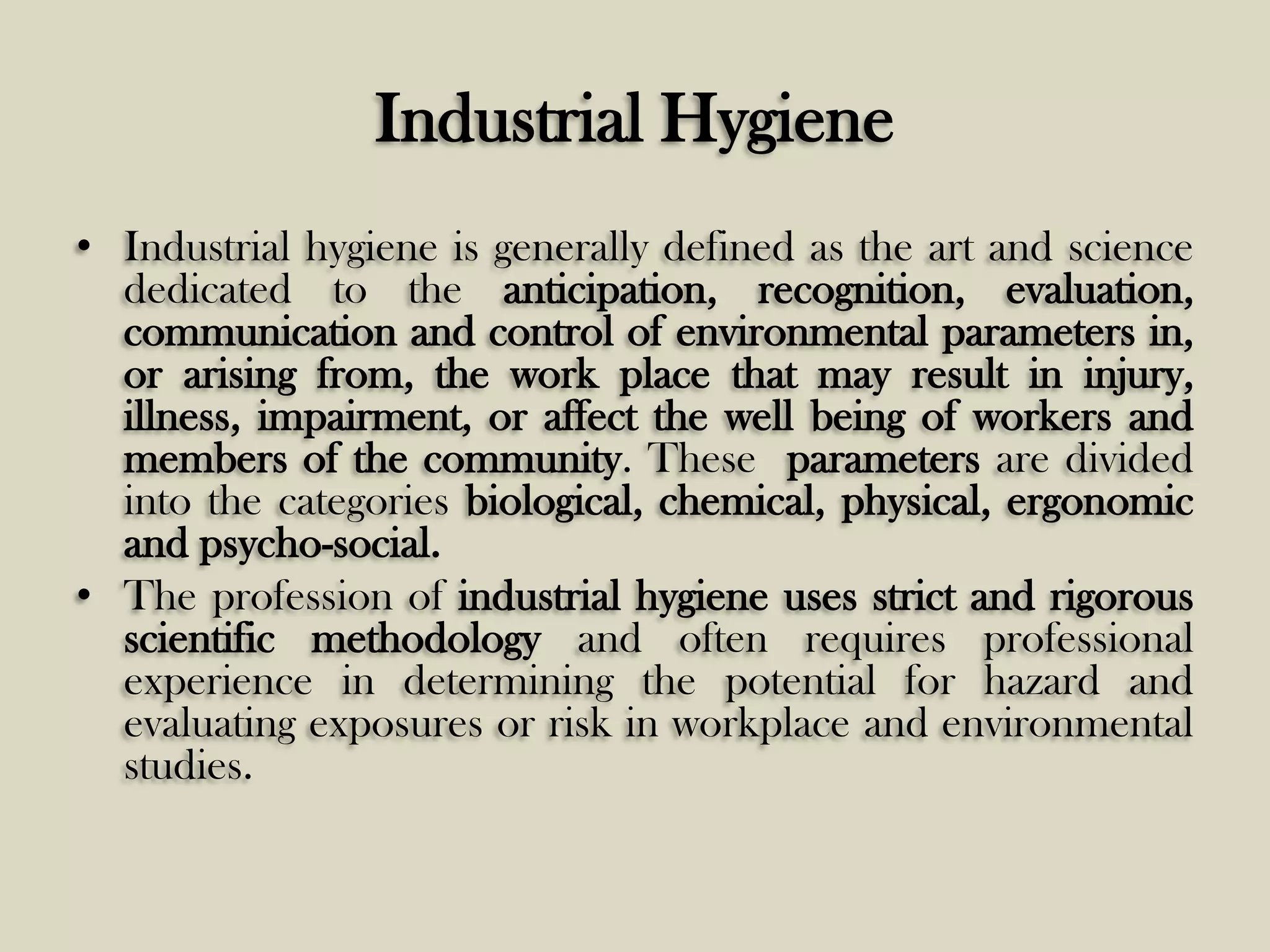 Industrial Hygiene
• Industrial hygiene is generally defined as the art and science
dedicated to the anticipation, recognition, evaluation,
communication and control of environmental parameters in,
or arising from, the work place that may result in injury,
illness, impairment, or affect the well being of workers and
members of the community. These parameters are divided
into the categories biological, chemical, physical, ergonomic
and psycho-social.
• The profession of industrial hygiene uses strict and rigorous
scientific methodology and often requires professional
experience in determining the potential for hazard and
evaluating exposures or risk in workplace and environmental
studies.

 
