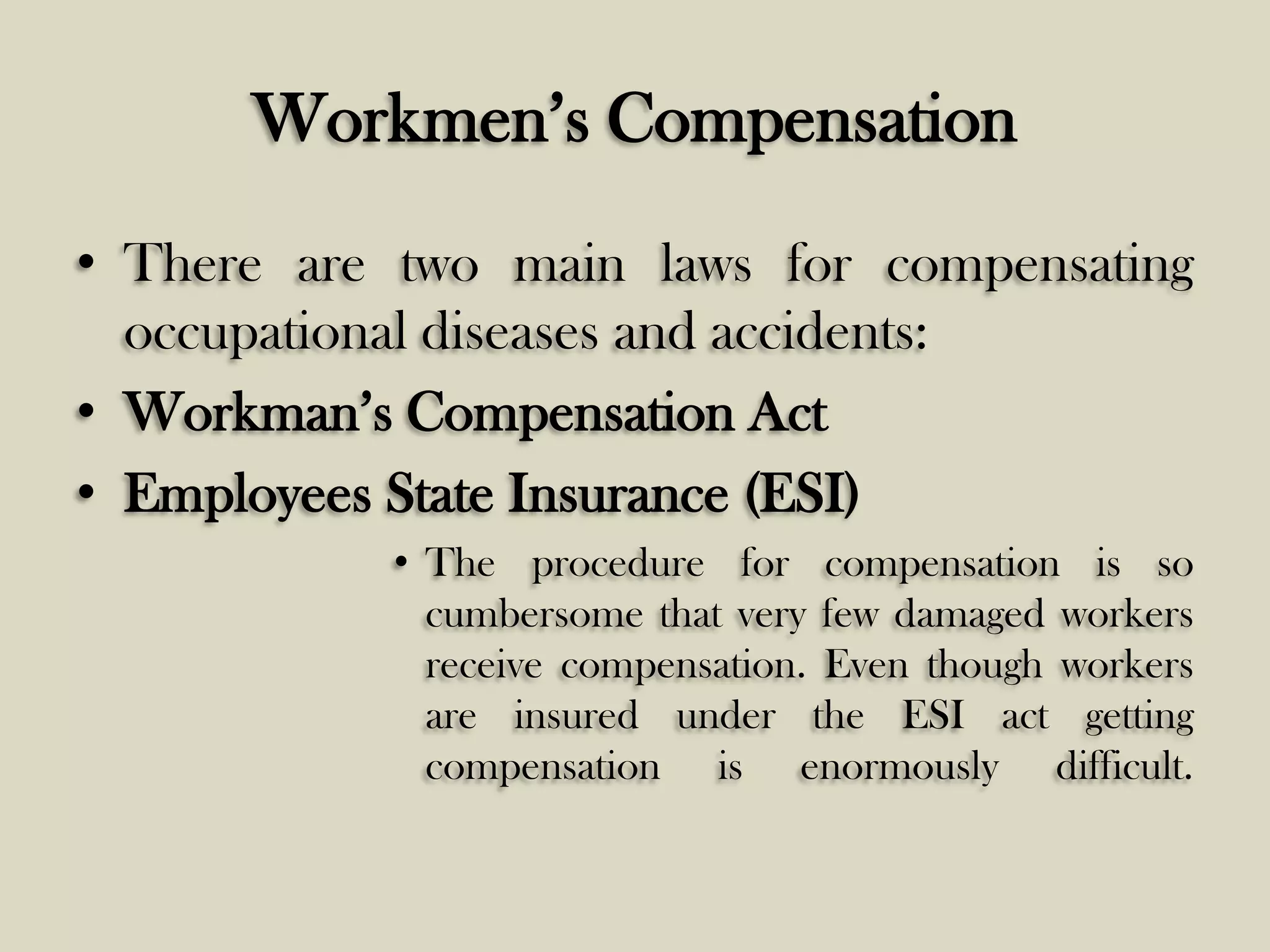 Workmen’s Compensation
• There are two main laws for compensating
occupational diseases and accidents:
• Workman’s Compensation Act
• Employees State Insurance (ESI)
• The procedure for compensation is so
cumbersome that very few damaged workers
receive compensation. Even though workers
are insured under the ESI act getting
compensation is enormously difficult.

 