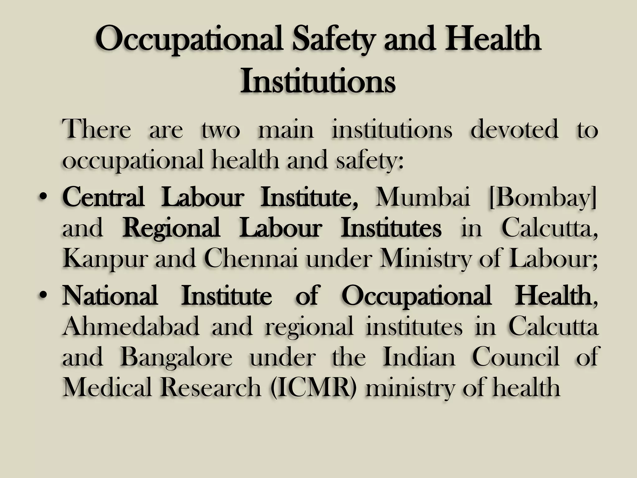 Occupational Safety and Health
Institutions
There are two main institutions devoted to
occupational health and safety:
• Central Labour Institute, Mumbai [Bombay]
and Regional Labour Institutes in Calcutta,
Kanpur and Chennai under Ministry of Labour;
• National Institute of Occupational Health,
Ahmedabad and regional institutes in Calcutta
and Bangalore under the Indian Council of
Medical Research (ICMR) ministry of health

 