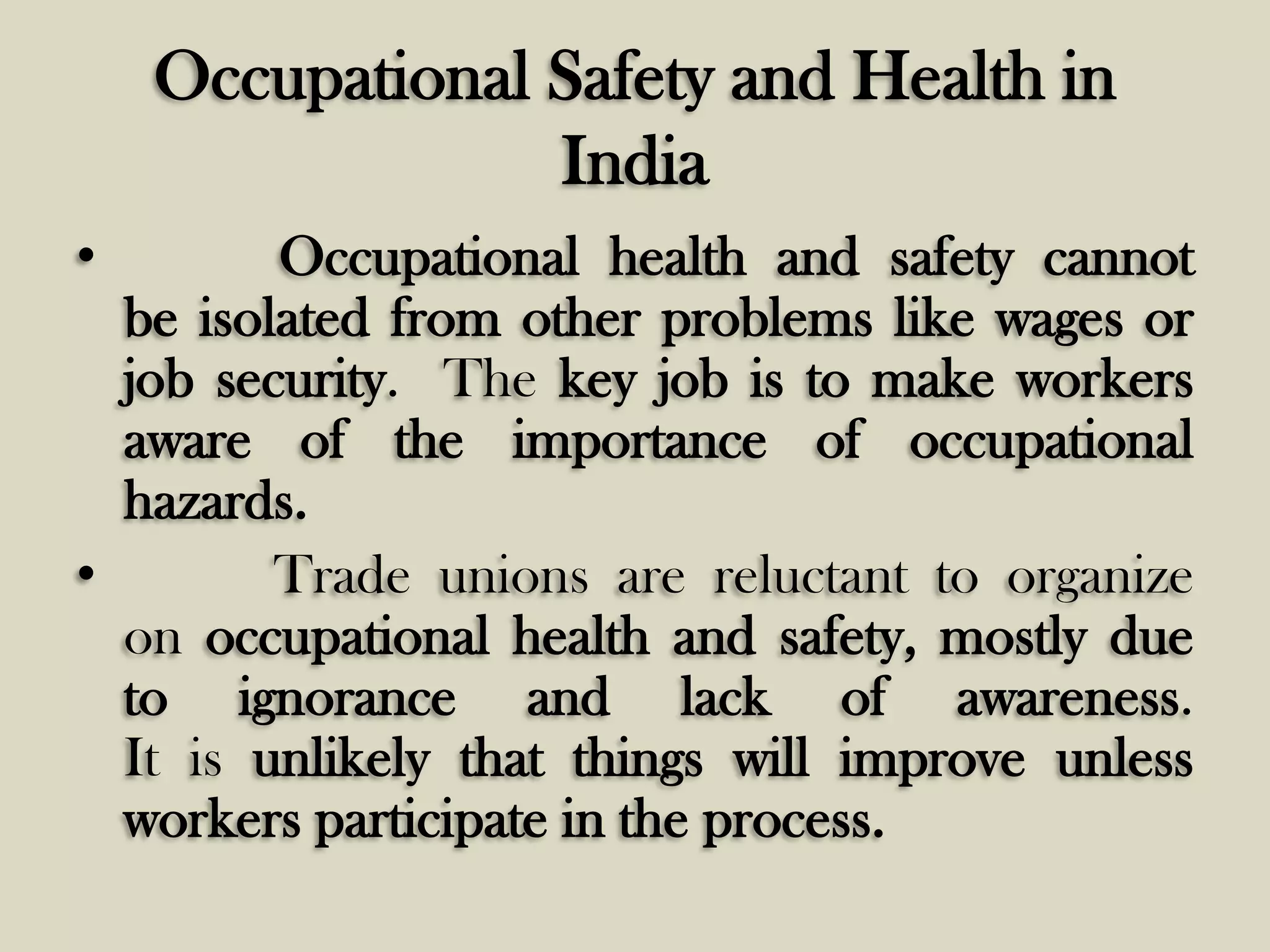 Occupational Safety and Health in
India
•

Occupational health and safety cannot
be isolated from other problems like wages or
job security. The key job is to make workers
aware of the importance of occupational
hazards.
•
Trade unions are reluctant to organize
on occupational health and safety, mostly due
to ignorance and lack of awareness.
It is unlikely that things will improve unless
workers participate in the process.

 