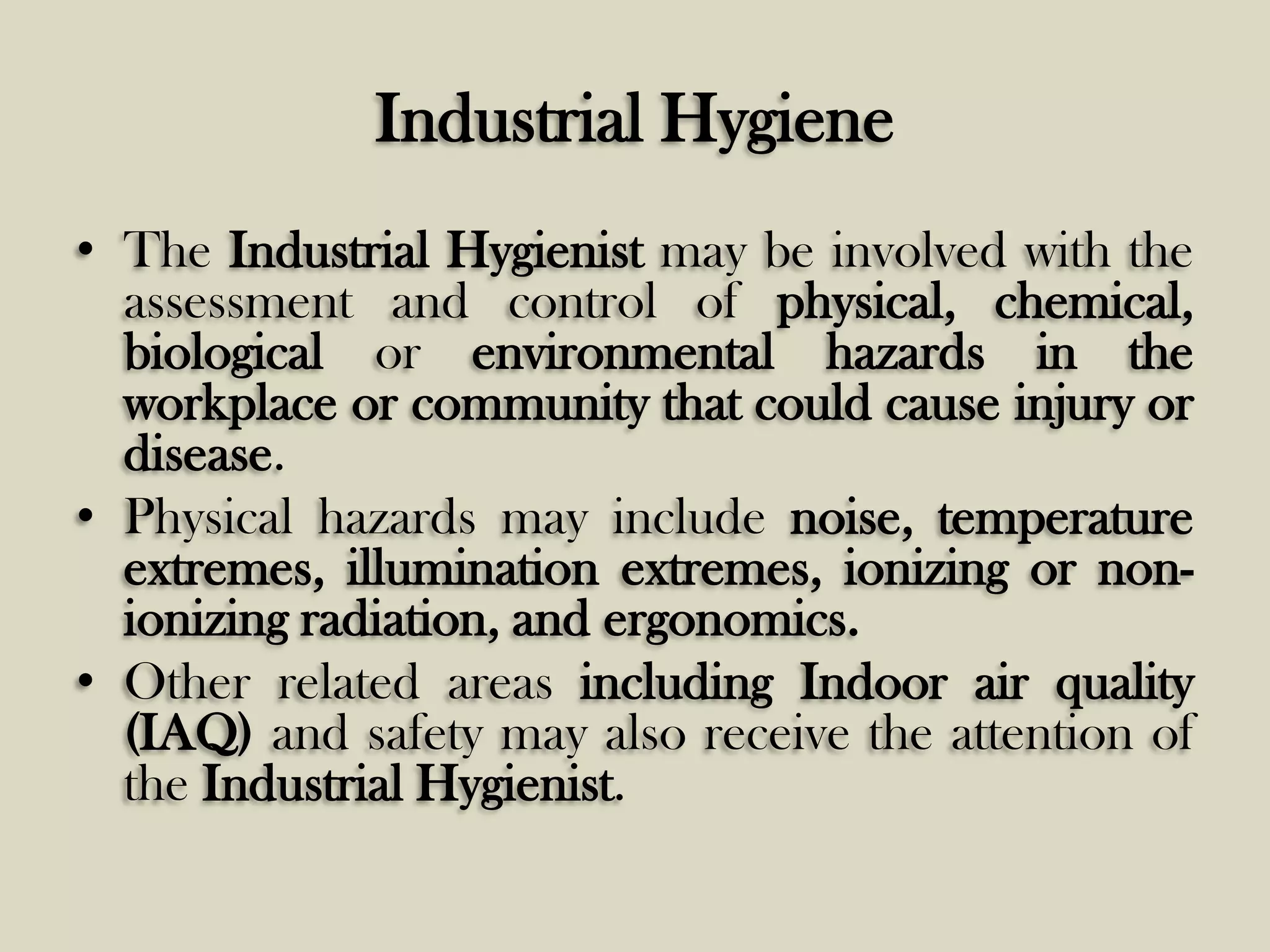 Industrial Hygiene
• The Industrial Hygienist may be involved with the
assessment and control of physical, chemical,
biological or environmental hazards in the
workplace or community that could cause injury or
disease.
• Physical hazards may include noise, temperature
extremes, illumination extremes, ionizing or nonionizing radiation, and ergonomics.
• Other related areas including Indoor air quality
(IAQ) and safety may also receive the attention of
the Industrial Hygienist.

 