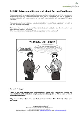 OHS&E, Privacy and Risk are all about Service Excellence
A service approach to occupational, health, safety, environmental, privacy and risk management
issues means that your underlying approach is not one of compliance, but one of creating an
environment that is safe and productive for your staff, and one that is safe and respectful for your
customers.

A service approach means that you proactively schedule reviews of these aspects of your work so
that you are never out-of-date.

This means that you may go over and above standards set out by the law. Sometimes they just
aren't what the standard should be.
What is your organisation's approach to these aspects of service excellence?




Research Participant

I used to get quite stressed about safety compliance issues. Once I shifted my thinking and
recognised that safety isn’t about compliance but about being able to deliver great service, it
somehow made it easier.

Why not use this article as a catalyst for Conversations That Matter® within your
workplace.



                                            Organisations That Matter®
                              ©Copyright Organisations That Matter®. All Rights Reserved.
                                     Level 8, 350 Collins Street Melbourne VIC 3000
         Phone: +61 3 8676 0637 Fax: +61 3 8601 1180 Web: www.orgsthatmatter.com Email: info@orgsthatmatter.com
 