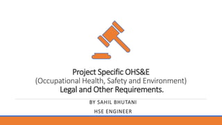 Project Specific OHS&E
(Occupational Health, Safety and Environment)
Legal and Other Requirements.
BY SAHIL BHUTANI
HSE ENGINEER
 