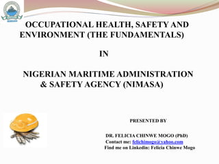 OCCUPATIONAL HEALTH, SAFETY AND
ENVIRONMENT (THE FUNDAMENTALS)
PRESENTED BY
DR. FELICIA CHINWE MOGO (PhD)
Contact me: felichimogo@yahoo.com
Find me on Linkedin: Felicia Chinwe Mogo
 