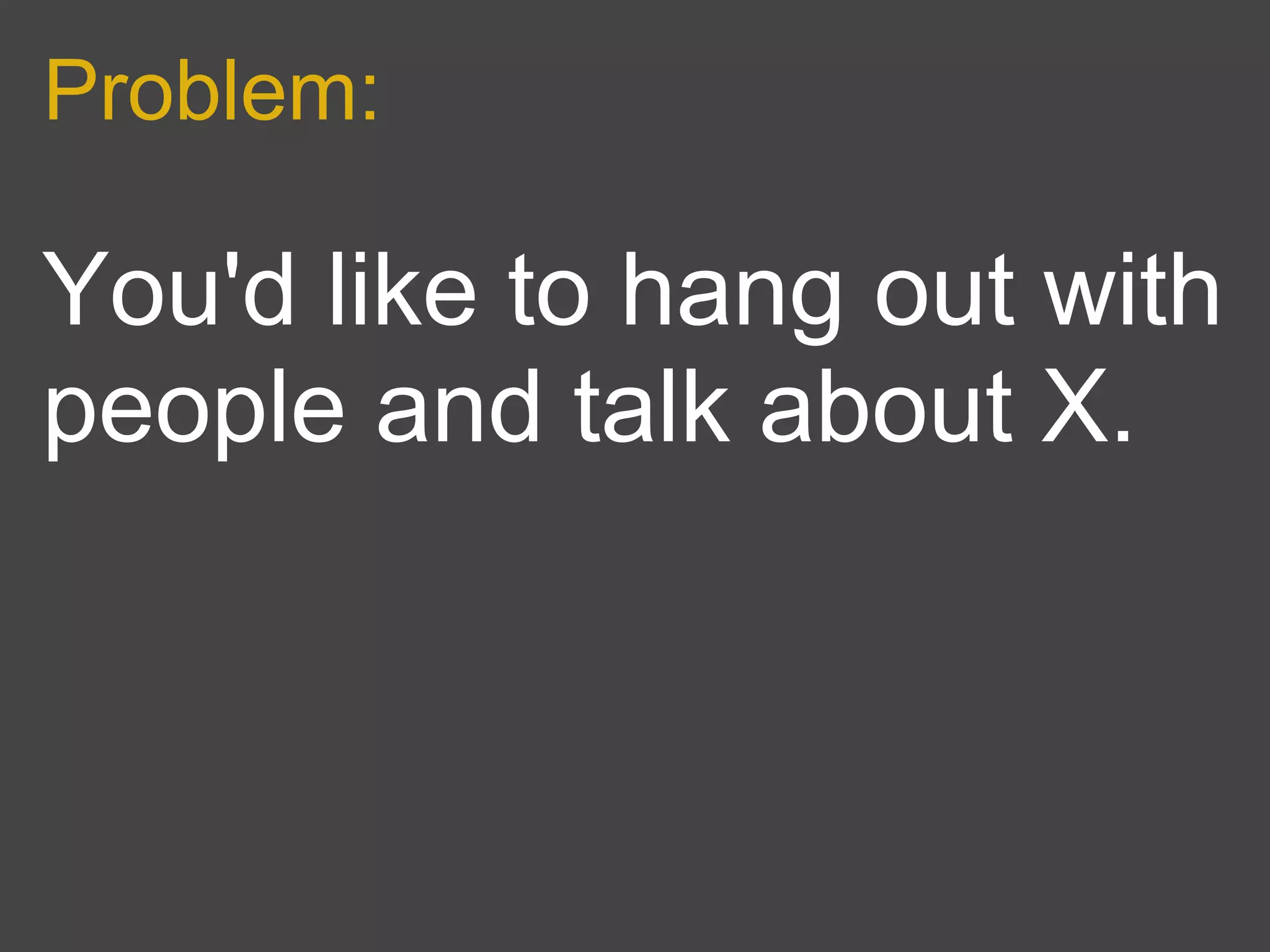 Problem:

You'd like to hang out with
people and talk about X.
 